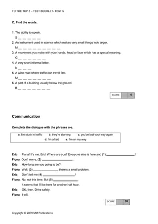 TO THE TOP 3 – TEST BOOKLET- TEST 5



C. Find the words.


1. The ability to speak.
  S_ _ _ _ _
2. An instrument used in science which makes very small things look larger.
  M_ _ _ _ _ _ _ _ _
3. A movement you make with your hands, head or face which has a special meaning.
  G_ _ _ _ _ _
4. A very short informal letter.
  N_ _ _
5. A wide road where traffic can travel fast.
  M_ _ _ _ _ _ _
6. A part of a building usually below the ground.
  B_ _ _ _ _ _ _

                                                                                              SCORE        6




Communication

Complete the dialogue with the phrases a-e.

       a. I’m stuck in traffic      b. they’re starving           c. you’ve lost your way again
                                 d. I’m afraid    e. I’m on my way




Eric      Fiona! It’s me, Eric! Where are you? Everyone else is here and (1)                                   !
Fiona Don’t worry, (2)                                    .
Eric      How long are you going to be?
Fiona Well, (3)                              there’s a small problem.
Eric      Don’t tell me (4)                                   !
Fiona No, not this time. But (5)                                  .
          It seems that I’ll be here for another half hour.
Eric      OK, then. Drive safely.
Fiona I will.

                                                                                          SCORE       10



Copyright © 2009 MM Publications
 