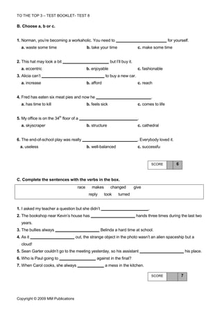 TO THE TOP 3 – TEST BOOKLET- TEST 8

B. Choose a, b or c.


1. Norman, you’re becoming a workaholic. You need to                                                for yourself.
  a. waste some time                        b. take your time                    c. make some time


2. This hat may look a bit                                  but I’ll buy it.
  a. eccentric                              b. enjoyable                         c. fashionable
3. Alicia can’t                                         to buy a new car.
  a. increase                               b. afford                            c. reach


4. Fred has eaten six meat pies and now he                                                 .
  a. has time to kill                       b. feels sick                        c. comes to life


5. My office is on the 34th floor of a                                           .
  a. skyscraper                             b. structure                         c. cathedral


6. The end-of-school play was really                                             . Everybody loved it.
  a. useless                                b. well-balanced                     c. successfu



                                                                                           SCORE         6


C. Complete the sentences with the verbs in the box.
                                     race      makes        changed            give
                                             reply      took     turned


1. I asked my teacher a question but she didn’t                                        .
2. The bookshop near Kevin’s house has                                          hands three times during the last two
  years.
3. The bullies always                                Belinda a hard time at school.
4. As it                            out, the strange object in the photo wasn’t an alien spaceship but a
  cloud!
5. Sean Garter couldn’t go to the meeting yesterday, so his assistant                                            his place.
6. Who is Paul going to                           against in the final?
7. When Carol cooks, she always                         a mess in the kitchen.

                                                                                           SCORE             7




Copyright © 2009 MM Publications
 