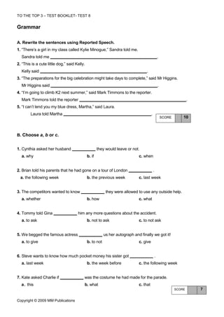 TO THE TOP 3 – TEST BOOKLET- TEST 8


Grammar

A. Rewrite the sentences using Reported Speech.
1. “There’s a girl in my class called Kylie Minogue,” Sandra told me.
  Sandra told me                                                                                    .
2. “This is a cute little dog,” said Kelly.
  Kelly said                                                                       .
3. “The preparations for the big celebration might take days to complete,” said Mr Higgins.
  Mr Higgins said                                                                                   .
4. “I’m going to climb K2 next summer,” said Mark Timmons to the reporter.
  Mark Timmons told the reporter                                                                                        .
5. “I can’t lend you my blue dress, Martha,” said Laura.
        Laura told Martha                                                               .
                                                                                                        SCORE       10



Β. Choose a, b or c.


1. Cynthia asked her husband                          they would leave or not.
  a. why                                      b. if                           c. when


2. Brian told his parents that he had gone on a tour of London                              .
  a. the following week                       b. the previous week            c. last week


3. The competitors wanted to know                          they were allowed to use any outside help.
  a. whether                                  b. how                          c. what


4. Tommy told Gina                    him any more questions about the accident.
  a. to ask                                   b. not to ask                   c. to not ask


5. We begged the famous actress                           us her autograph and finally we got it!
  a. to give                                  b. to not                       c. give


6. Steve wants to know how much pocket money his sister got                                     .
  a. last week                                b. the week before              c. the following week


7. Kate asked Charlie if                  was the costume he had made for the parade.
  a. this                                 b. what                             c. that
                                                                                                                SCORE       7


Copyright © 2009 MM Publications
 