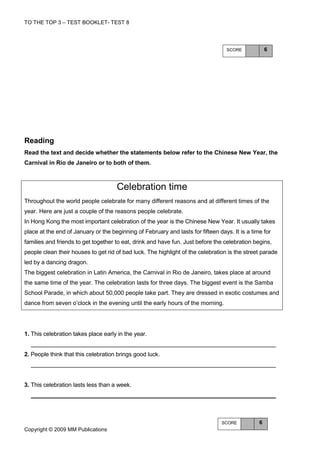 TO THE TOP 3 – TEST BOOKLET- TEST 8




                                                                                  SCORE             6




Reading
Read the text and decide whether the statements below refer to the Chinese New Year, the
Carnival in Rio de Janeiro or to both of them.



                                     Celebration time
Throughout the world people celebrate for many different reasons and at different times of the
year. Here are just a couple of the reasons people celebrate.
In Hong Kong the most important celebration of the year is the Chinese New Year. It usually takes
place at the end of January or the beginning of February and lasts for fifteen days. It is a time for
families and friends to get together to eat, drink and have fun. Just before the celebration begins,
people clean their houses to get rid of bad luck. The highlight of the celebration is the street parade
led by a dancing dragon.
The biggest celebration in Latin America, the Carnival in Rio de Janeiro, takes place at around
the same time of the year. The celebration lasts for three days. The biggest event is the Samba
School Parade, in which about 50,000 people take part. They are dressed in exotic costumes and
dance from seven o’clock in the evening until the early hours of the morning.




1. This celebration takes place early in the year.


2. People think that this celebration brings good luck.




3. This celebration lasts less than a week.




                                                                                SCORE           6
Copyright © 2009 MM Publications
 
