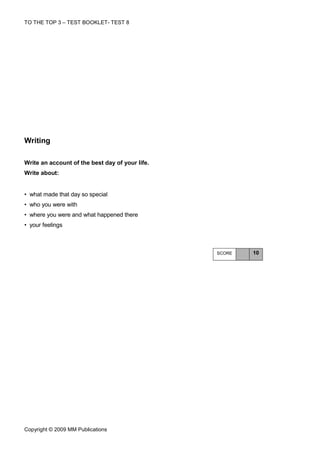TO THE TOP 3 – TEST BOOKLET- TEST 8




Writing

Write an account of the best day of your life.
Write about:


• what made that day so special
• who you were with
• where you were and what happened there
• your feelings



                                                 SCORE   10




Copyright © 2009 MM Publications
 