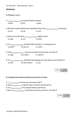 TO THE TOP 3 – TEST BOOKLET- TEST 5

Grammar

A. Choose a, b or c.


1.                     you answer the phone, please?
     a. Must           b. Will                   c. Need


2. Mina hasn’t eaten anything since yesterday morning. She                          be starving!
     a. can’t          b. may                    c. must


3. Did you know that Daniel                        wiggle his ears?
     a. might          b. can                    c. would


4. You                     download Chilli’s new album. I’ve already done it.
     a. needn’t         b. may not               c. mustn’t


5. Jamie                      know how to break the secret code. Let’s ask him.
     a. might           b. is able to            c. needs to


6. Tim                     understand sign language two years ago but now he teaches it.
     a. could           b. wasn’t able to        c. can’t



                                                                              SCORE           6




Β. Complete the sentences with the correct form of need.


1. I               to borrow your microscope. May I?
2. Gary                  to feed the dog. His dad has already fed him.
3. You                  to be computer literate to get this job.
4. Mum, you                      hug Charlie every time you see him. He hates it!


                                                                                    SCORE          4




Copyright © 2009 MM Publications
 