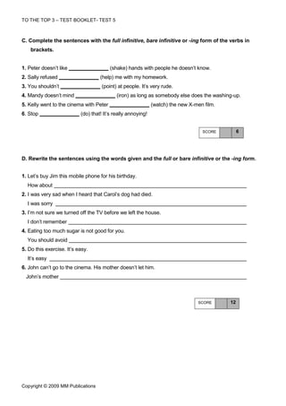 TO THE TOP 3 – TEST BOOKLET- TEST 5



C. Complete the sentences with the full infinitive, bare infinitive or -ing form of the verbs in
    brackets.


1. Peter doesn’t like                    (shake) hands with people he doesn’t know.
2. Sally refused                    (help) me with my homework.
3. You shouldn’t                     (point) at people. It’s very rude.
4. Mandy doesn’t mind                       (iron) as long as somebody else does the washing-up.
5. Kelly went to the cinema with Peter                        (watch) the new X-men film.
6. Stop                    (do) that! It’s really annoying!


                                                                                   SCORE         6




D. Rewrite the sentences using the words given and the full or bare infinitive or the -ing form.


1. Let’s buy Jim this mobile phone for his birthday.
  How about
2. I was very sad when I heard that Carol’s dog had died.
  I was sorry
3. I’m not sure we turned off the TV before we left the house.
  I don’t remember
4. Eating too much sugar is not good for you.
  You should avoid
5. Do this exercise. It’s easy.
  It’s easy
6. John can’t go to the cinema. His mother doesn’t let him.
  John’s mother



                                                                                 SCORE      12




Copyright © 2009 MM Publications
 