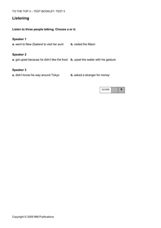 TO THE TOP 3 – TEST BOOKLET- TEST 5

Listening

Listen to three people talking. Choose a or b.


Speaker 1
a. went to New Zealand to visit her aunt     b. visited the Maori


Speaker 2
a. got upset because he didn’t like the food b. upset the waiter with his gesture


Speaker 3
a. didn’t know his way around Tokyo          b. asked a stranger for money



                                                                      SCORE         6




Copyright © 2009 MM Publications
 
