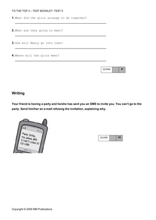 TO THE TOP 3 – TEST BOOKLET- TEST 5

1. What did the girls arrange to do together?



2. When are they going to meet?



3. How will Nancy go into town?



4. Where will the girls meet?



                                                                   SCORE          8




Writing

Your friend is having a party and he/she has sent you an SMS to invite you. You can’t go to the
party. Send him/her an e-mail refusing the invitation, explaining why.




                                                                 SCORE       10




Copyright © 2009 MM Publications
 
