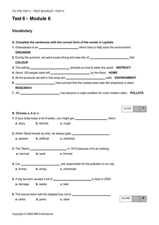 TO THE TOP 3 – TEST BOOKLET- TEST 6


Test 6 - Module 6

Vocabulary

A. Complete the sentences with the correct form of the words in capitals.
1. Greenpeace is an                                     which tries to help save the environment.
     ORGANISE
2. During the summer, we went scuba diving and saw lots of                                     fish.
     COLOUR
3. The sailing                                    showed us how to steer the yacht. INSTRUCT
4. About 120 people were left                                    by the flood. HOME
5. All the products we sell in this shop are                                  safe. ENVIRONMENT
6.                                  have proved that the coastal area near the shipwreck is clean.
     RESEARCH
7. Air                                  has become a major problem for most modern cities. POLLUTE




                                                                                           SCORE       7
B. Choose a, b or c.
1. If your body loses a lot of water, you might get                             vision.
     a. dizzy      b. blurred          c. rough


2. When David travels by ship, he always gets                                    .
     a. seasick    b. artificial       c. essential


3. The Titanic                                 in 1912 because it hit an iceberg.
     a. harmed     b. sank             c. formed


4. Car                                  are responsible for the pollution in our city.
     a. fumes      b. smog             c. chemicals


5. A big tsunami caused a lot of                                  in Asia in 2005.
     a. damage     b. waste            c. leak


6. The rescue team told the trapped boy not to                                       .
     a. strike     b. panic            c. steer                                           SCORE        6




Copyright © 2009 MM Publications
 