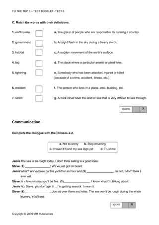 TO THE TOP 3 – TEST BOOKLET- TEST 6



C. Match the words with their definitions.


1. earthquake                      a. The group of people who are responsible for running a country.


2. government                      b. A bright flash in the sky during a heavy storm.


3. habitat                         c. A sudden movement of the earth’s surface.


4. fog                             d. The place where a particular animal or plant lives.


5. lightning                       e. Somebody who has been attacked, injured or killed
                                   (because of a crime, accident, illness, etc.)


6. resident                        f. The person who lives in a place, area, building, etc.


7. victim                          g. A thick cloud near the land or sea that is very difficult to see through.


                                                                                           SCORE                 7



Communication

Complete the dialogue with the phrases a-d.


                                       a. Not to worry       b. Stop moaning
                                c. I haven’t found my sea legs yet       d. Trust me



Jamie The sea is so rough today. I don’t think sailing is a good idea.
Steve (1)                       ! We’ve just got on board.
Jamie What? We’ve been on this yacht for an hour and (2)                            . In fact, I don’t think I
         ever will.
Steve In a few minutes you’ll be fine. (3)                       . I know what I’m talking about.
Jamie No, Steve, you don’t get it ... I’m getting seasick. I mean it.
Steve (4)                       . Just sit over there and relax. The sea won’t be rough during the whole
         journey. You’ll see.

                                                                                   SCORE            8


Copyright © 2009 MM Publications
 