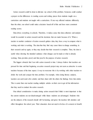 Belin- Module 5 Reflection 2
Action research could be done to alleviate my school of this problem. Someone could conduct
a project on the differences in reading scores and writing pieces from students taught on a
curriculum and students not taught with a curriculum. If one way affected students differently
than the other, our school could make a decision based off of this and have more consistent
reading scores.
Data drives everything in schools. Therefore, it makes sense that data collection and analysis
would be essential to action research and the decisions that are made because of it. When a
teacher or another conductor of action research gathers data, they have a way to compare what is
working and what is working. The data that they find may cause them to change something in
their research and try again, or they may decide that their research is complete. Then, the data is
useful when showing the intended audience what changes can be made or what is already
working. Data provides proof, and that proof is the purpose of action research.
The biggest obstacle that I see with action research is time. I always believe that teachers are
pressed for time and that beginning an action research project may not seem as attractive to some
teachers because of the time aspect. A way to overcome this is by working with other teachers to
divide the work and conquer the time problem. For example, when doing literary analysis,
teachers can each read a few articles and then share with the others the findings from that article.
This is easier than one teacher reading multiple articles on their own to get all the information
that they need to conduct the action research.
One ethical consideration to make during action research that I think is most important is that
the current students are not disadvantaged while future students are advantaged. Students who
are the subjects of the research should still be learning and given the teachers full attention and
effort throughout the school year. Their education does not need to be less of a concern to benefit
 