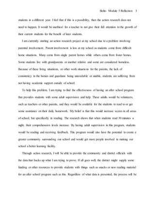 Belin- Module 5 Reflection 3
students in a different year. I feel that if this is a possibility, then the action research does not
need to happen. It would be unethical for a teacher to not give their full attention to the growth of
their current students for the benefit of later students.
I am currently starting an action research project at my school due to a problem involving
parental involvement. Parent involvement is low at my school as students come from difficult
home situations. Many come from single parent homes while others come from foster homes.
Some students live with grandparents or another relative and some are considered homeless.
Because of these living situations, or other work situations for the parents, the lack of
consistency in the homes and guardians being unavailable or unable, students are suffering from
not having academic support outside of school.
To help this problem, I am trying to find the effectiveness of having an after school program
that provides students with some adult supervision and help. These adults would be volunteers,
such as teachers or other parents, and they would be available for the students to read to or get
some assistance on their daily homework. My belief is that this would increase scores in all areas
of school, but specifically in reading. The research shows that when students read 30 minutes a
night, their comprehension levels increase. By having adult supervision in this program, students
would be reading and receiving feedback. This program would also have the potential to create a
greater community surrounding our school and would get more people involved in making our
school a better learning facility.
Through action research, I will be able to provide the community and district officials with
the data that backs up what I am trying to prove. If all goes well, the district might supply some
funding or other resources to provide students with things such as snacks or new reading material
for an after school program such as this. Regardless of what data is presented, the process will be
 