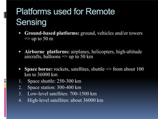 Platforms used for Remote
Sensing
 Ground-based platforms: ground, vehicles and/or towers
=> up to 50 m
 Airborne platforms: airplanes, helicopters, high-altitude
aircrafts, balloons => up to 50 km
 Space borne: rockets, satellites, shuttle => from about 100
km to 36000 km
1. Space shuttle: 250-300 km
2. Space station: 300-400 km
3. Low-level satellites: 700-1500 km
4. High-level satellites: about 36000 km
 