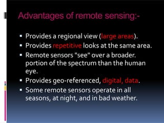 Advantages of remote sensing:-
 Provides a regional view (large areas).
 Provides repetitive looks at the same area.
 Remote sensors "see" over a broader.
portion of the spectrum than the human
eye.
 Provides geo-referenced, digital, data.
 Some remote sensors operate in all
seasons, at night, and in bad weather.
 