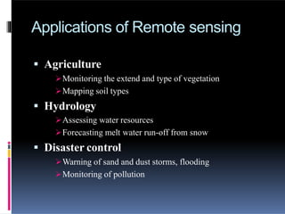 Applications of Remote sensing
 Agriculture
Monitoring the extend and type of vegetation
Mapping soil types
 Hydrology
Assessing water resources
Forecasting melt water run-off from snow
 Disaster control
Warning of sand and dust storms, flooding
Monitoring of pollution
 