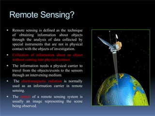 Remote Sensing?
 Remote sensing is defined as the technique
of obtaining information about objects
through the analysis of data collected by
special instruments that are not in physical
contact with the objects of investigation.
 Collection of information about an object
without coming into physical contact.
 The information needs a physical carrier to
travel from the objects/events to the sensors
through an intervening medium.
 The electromagnetic radiation is normally
used as an information carrier in remote
sensing.
 The output of a remote sensing system is
usually an image representing the scene
being observed.
 