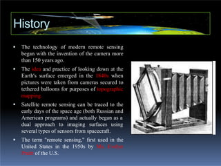  The technology of modern remote sensing
began with the invention of the camera more
than 150 years ago.
 The idea and practice of looking down at the
Earth's surface emerged in the 1840s when
pictures were taken from cameras secured to
tethered balloons for purposes of topographic
mapping.
 Satellite remote sensing can be traced to the
early days of the space age (both Russian and
American programs) and actually began as a
dual approach to imaging surfaces using
several types of sensors from spacecraft.
 The term "remote sensing," first used in the
United States in the 1950s by Ms. Evelyn
Pruitt of the U.S.
History
 