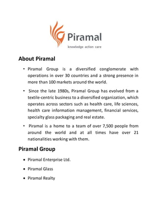 About Piramal
• Piramal Group is a diversified conglomerate with
operations in over 30 countries and a strong presence in
more than 100 markets around the world.
• Since the late 1980s, Piramal Group has evolved from a
textile-centric business to a diversified organization, which
operates across sectors such as health care, life sciences,
health care information management, financial services,
specialty glass packaging and real estate.
• Piramal is a home to a team of over 7,500 people from
around the world and at all times have over 21
nationalities working with them.
Piramal Group
 Piramal Enterprise Ltd.
 Piramal Glass
 Piramal Realty
 