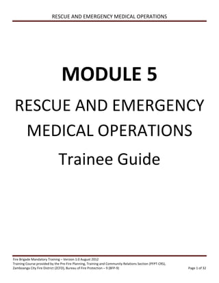 RESCUE AND EMERGENCY MEDICAL OPERATIONS
Fire Brigade Mandatory Training – Version 1.0 August 2012
Training Course provided by the Pre-Fire Planning, Training and Community Relations Section (PFPT-CRS),
Zamboanga City Fire District (ZCFD), Bureau of Fire Protection – 9 (BFP-9) Page 1 of 32
MODULE 5
RESCUE AND EMERGENCY
MEDICAL OPERATIONS
Trainee Guide
 