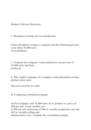 Module 5 Review Questions
I. Absorption costing and over-production
Under absorption costing, a company had the following per unit
costs when 10,000 units
were produced.
1. Compute the company’s total production cost per unit if
25,000 units had been
produced.
2. Why might a manager of a company using absorption costing
produce more units
than can currently be sold?
II. Computing contribution margin
AirTel Company sold 10,000 units of its product at a price of
$80 per unit. Total variable cost
is $50 per unit consisting of $40 in variable production cost and
$10 in variable selling and
administrative cost. Compute the contribution margin.
 