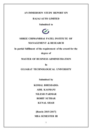 1
AN IMMERSION STUDY REPORT ON
BAJAJ AUTO LIMITED
Submitted to
SHREE CHIMANBHAI PATEL INSTITUTE OF
MANAGEMENT & RESEARCH
In partial fulfilment of the requirement of the award for the
degree of
MASTER OF BUSINESS ADMINISTRATION
In
GUJARAT TECHNOLOGICAL UNIVERSITY
Submitted by
KOMAL BHESDADIA
ADIL KASMANI
NILESH PARMAR
ROHIT SUTHAR
KUNAL SHAH
[Batch: 2015-2017]
MBA SEMESTER III
 
