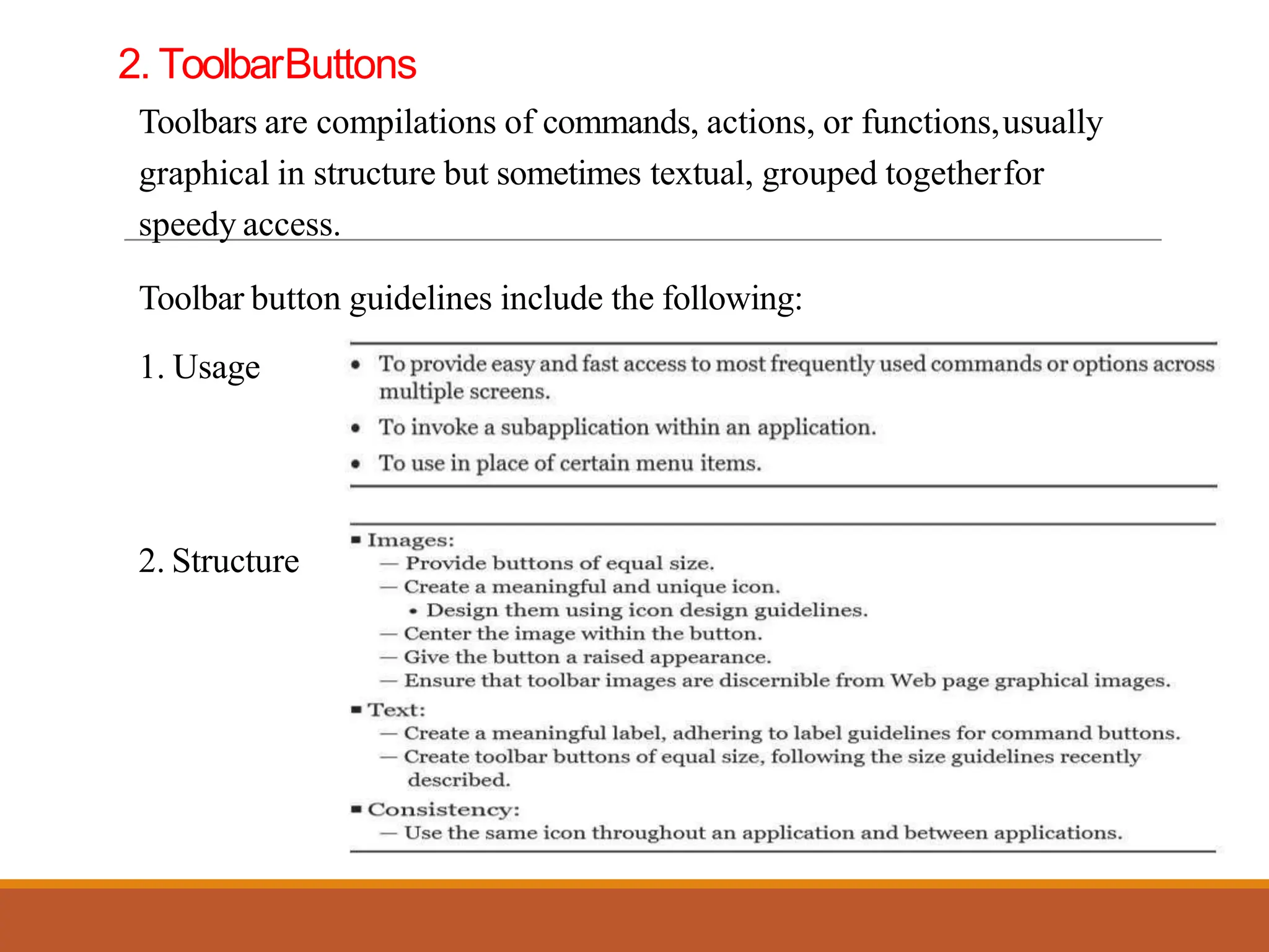 2. ToolbarButtons
Toolbars are compilations of commands, actions, or functions,usually
graphical in structure but sometimes textual, grouped togetherfor
speedy access.
Toolbar button guidelines include the following:
1. Usage
2. Structure
 