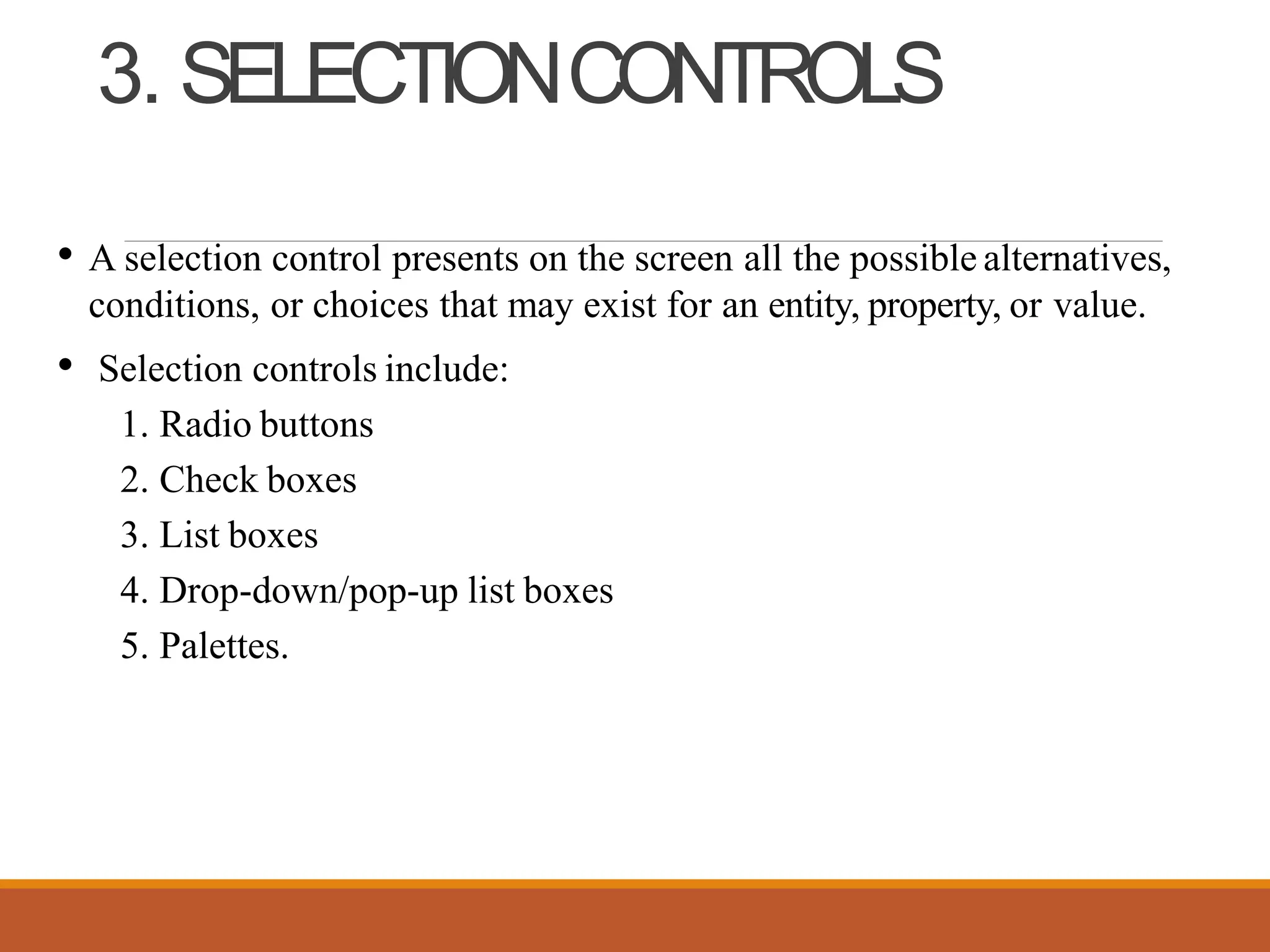 3. SELECTIONCONTROLS
• A selection control presents on the screen all the possible alternatives,
conditions, or choices that may exist for an entity, property, or value.
• Selection controls include:
1. Radio buttons
2. Check boxes
3. List boxes
4. Drop-down/pop-up list boxes
5. Palettes.
 