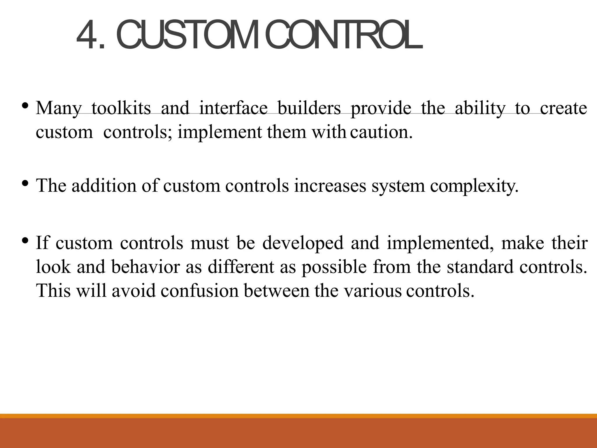 4. CUSTOMCONTROL
• Many toolkits and interface builders provide the ability to create
custom controls; implement them with caution.
• The addition of custom controls increases system complexity.
• If custom controls must be developed and implemented, make their
look and behavior as different as possible from the standard controls.
This will avoid confusion between the various controls.
 