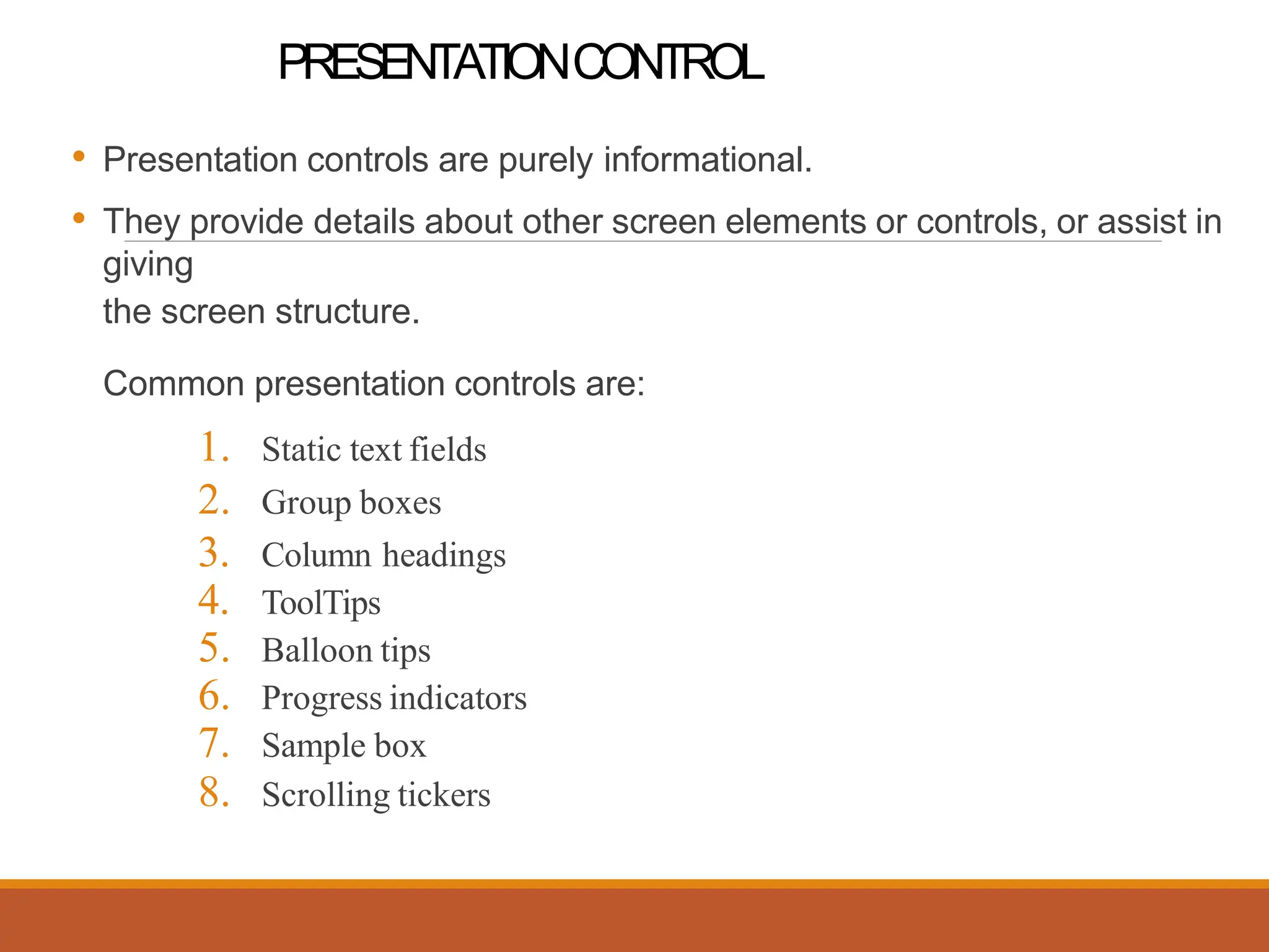 PRESENTATIONCONTROL
• Presentation controls are purely informational.
• They provide details about other screen elements or controls, or assist in
giving
the screen structure.
Common presentation controls are:
1. Static text fields
2. Group boxes
3. Column headings
4. ToolTips
5. Balloon tips
6. Progress indicators
7. Sample box
8. Scrolling tickers
 