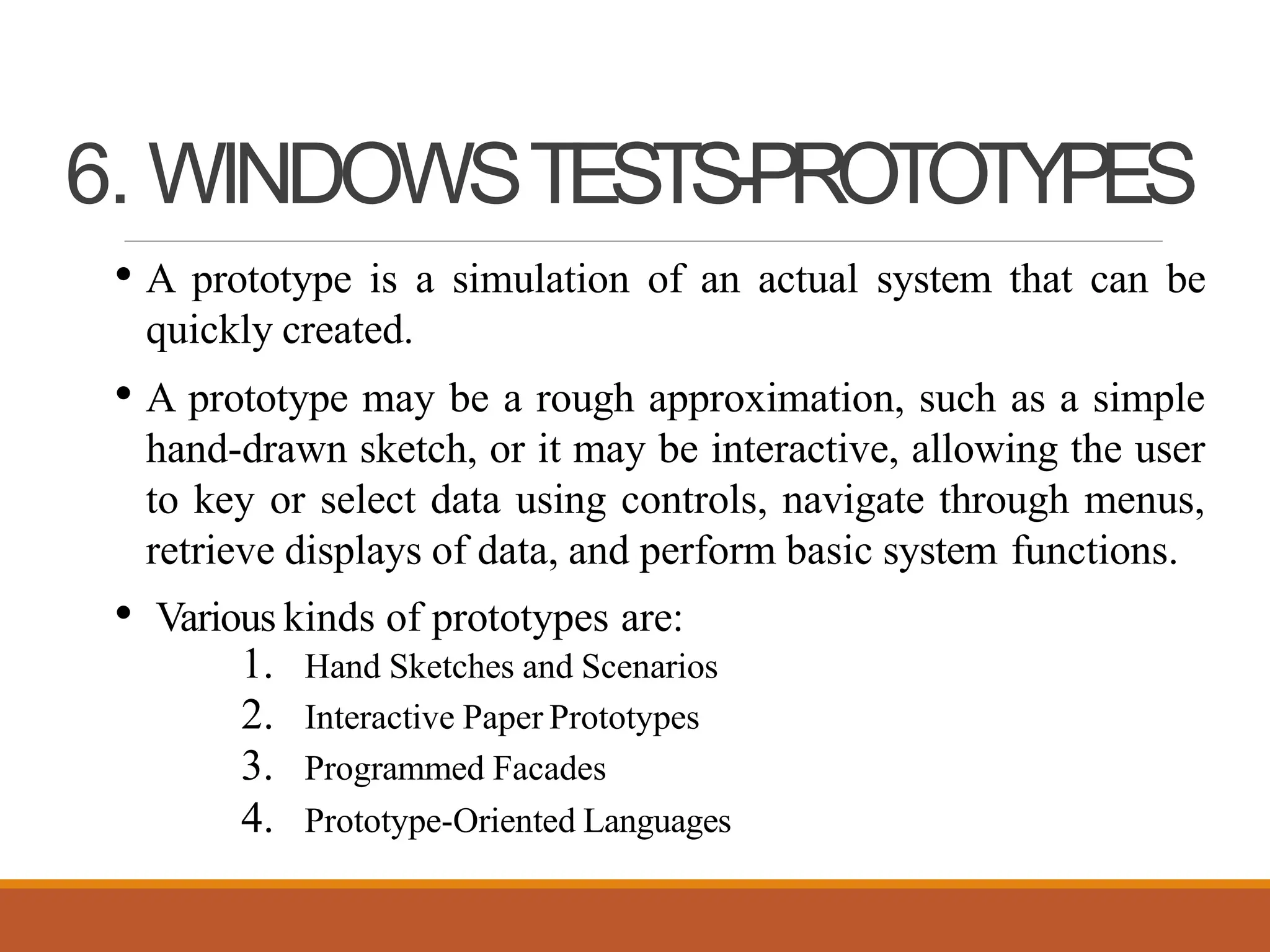 6. WINDOWSTESTS-PROTOTYPES
• A prototype is a simulation of an actual system that can be
quickly created.
• A prototype may be a rough approximation, such as a simple
hand-drawn sketch, or it may be interactive, allowing the user
to key or select data using controls, navigate through menus,
retrieve displays of data, and perform basic system functions.
• Various kinds of prototypes are:
1. Hand Sketches and Scenarios
2. Interactive Paper Prototypes
3. Programmed Facades
4. Prototype-Oriented Languages
 