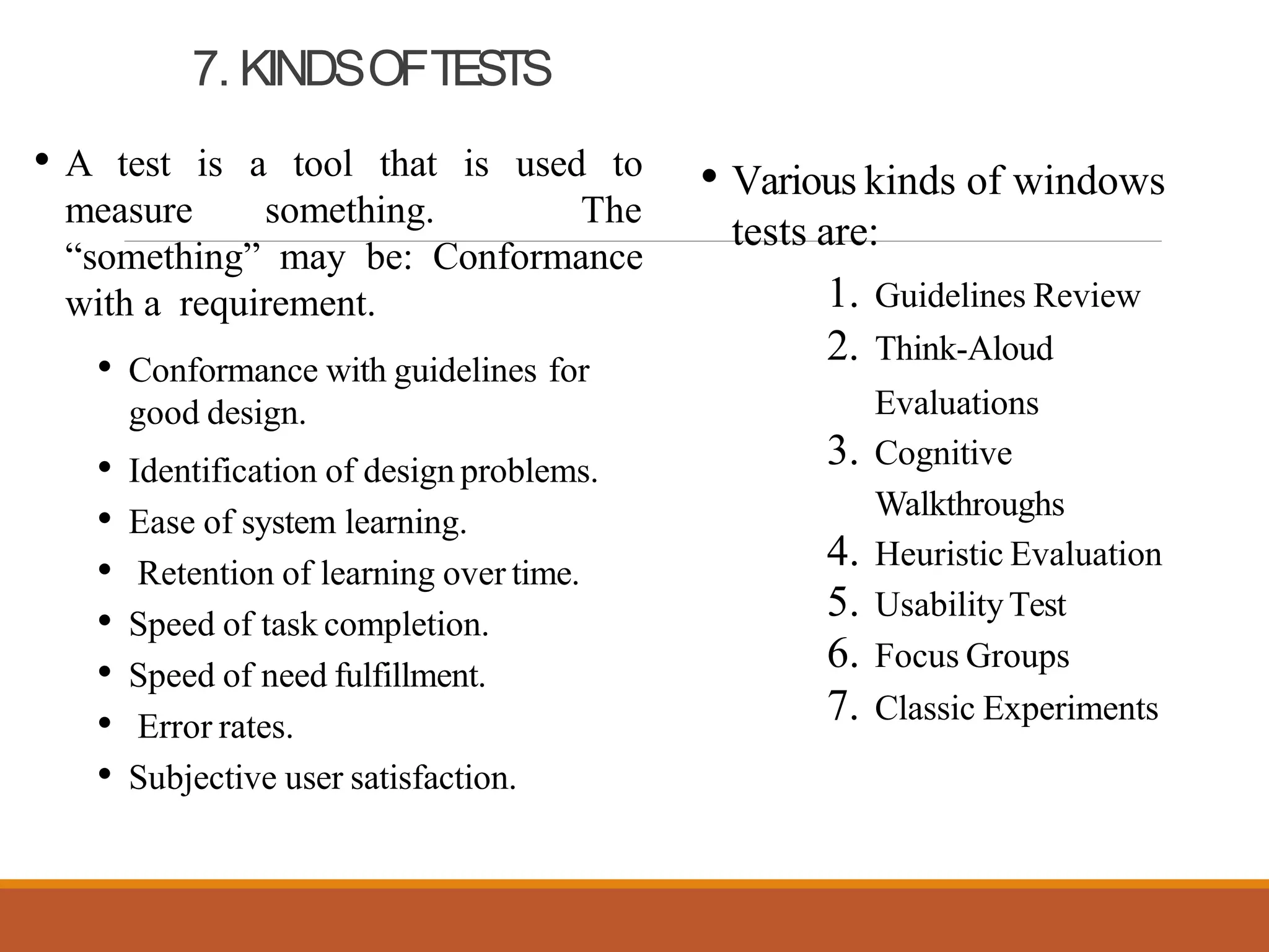 7. KINDSOFTESTS
• A test is a tool that is used to
measure something. The
“something” may be: Conformance
with a requirement.
• Conformance with guidelines for
good design.
• Identification of design problems.
• Ease of system learning.
• Retention of learning over time.
• Speed of task completion.
• Speed of need fulfillment.
• Error rates.
• Subjective user satisfaction.
• Various kinds of windows
tests are:
1. Guidelines Review
2. Think-Aloud
Evaluations
3. Cognitive
Walkthroughs
4. Heuristic Evaluation
5. UsabilityTest
6. Focus Groups
7. Classic Experiments
 