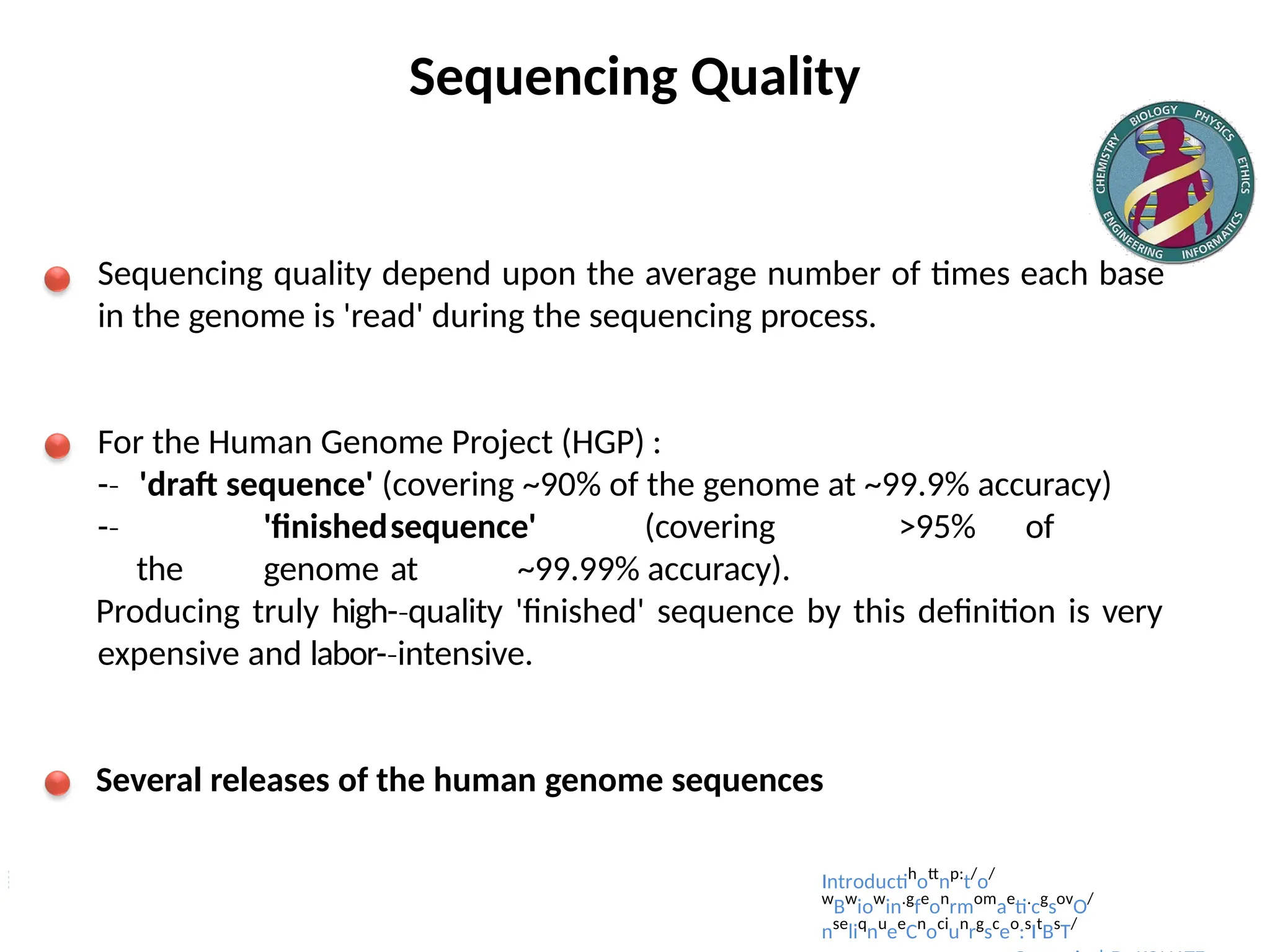 Sequencing Quality
Sequencing quality depend upon the average number of times each base
in the genome is 'read' during the sequencing process.
For the Human Genome Project (HGP) :
-­
‐ 'draft sequence' (covering ~90% of the genome at ~99.9% accuracy)
-­
‐ 'finishedsequence' (covering >95% of
the genome at ~99.99% accuracy).
Producing truly high-­quality
‐ 'finished' sequence by this definition is very
expensive and labor-­intensive.
‐
Several releases of the human genome sequences
Introductih
ott
np:
t/
o/
w
Bw
iow
in.g
fe
on
rmom
ae
ti.
cg
sov
O/
nse
liq
nu
ee
Cn
oci
un
rg
sc
eo
:s
It
Bs
T/
 
