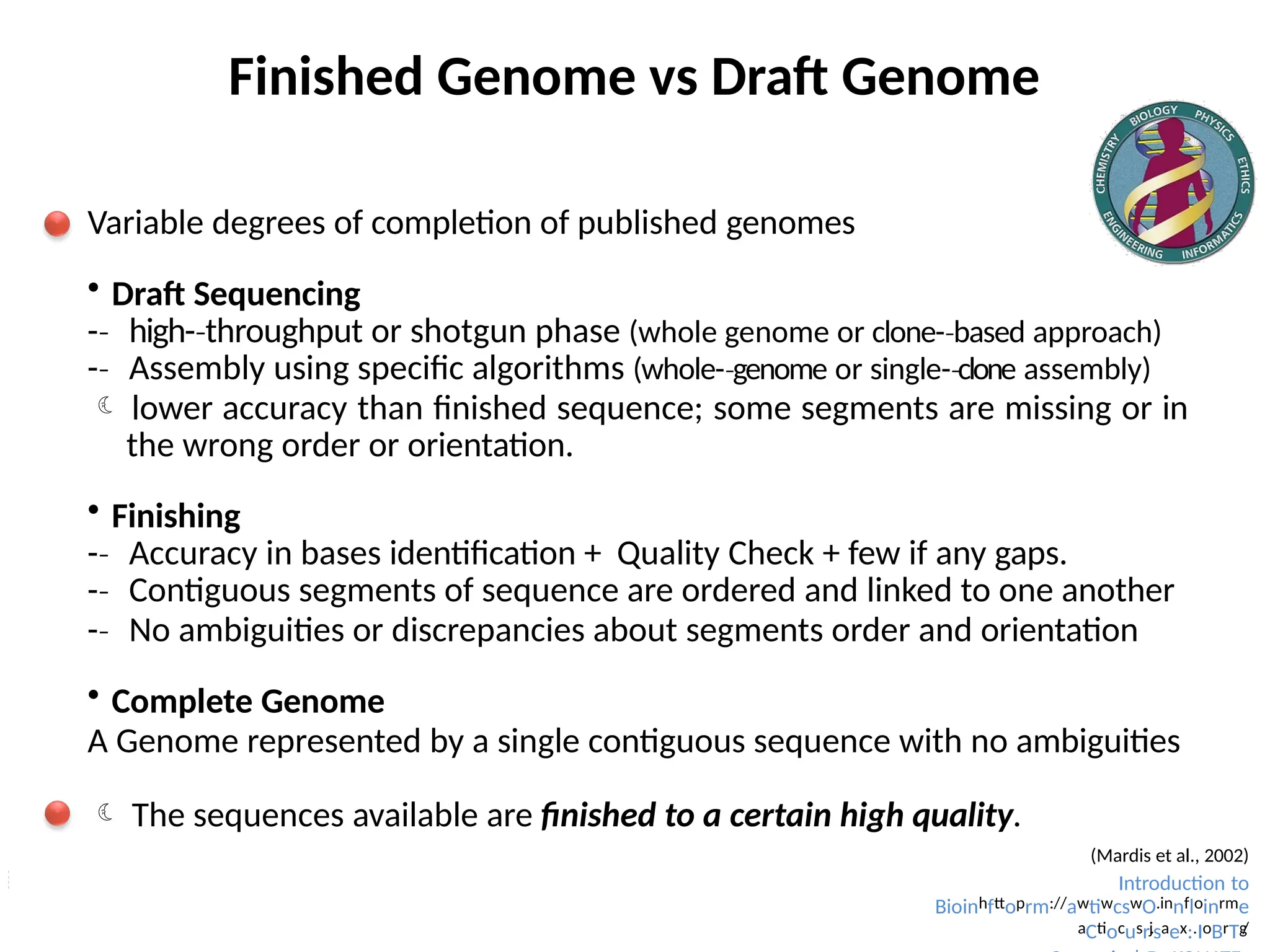 Finished Genome vs Draft Genome
Variable degrees of completion of published genomes
 Draft Sequencing
-­
‐ high-­throughput
‐ or shotgun phase (whole genome or clone-­based
‐ approach)
-­
‐ Assembly using specific algorithms (whole-­genome
‐ or single-­clone
‐ assembly)
 lower accuracy than finished sequence; some segments are missing or in
the wrong order or orientation.
 Finishing
-­
‐ Accuracy in bases identification + Quality Check + few if any gaps.
-­
‐ Contiguous segments of sequence are ordered and linked to one another
-­
‐ No ambiguities or discrepancies about segments order and orientation
 Complete Genome
A Genome represented by a single contiguous sequence with no ambiguities
 The sequences available are finished to a certain high quality.
(Mardis et al., 2002)
Introduction to
Bioinhfttoprm://awtiwcswO.innfloinrme
aCtiocusr.
jsaex:.IoBrTg
/
 