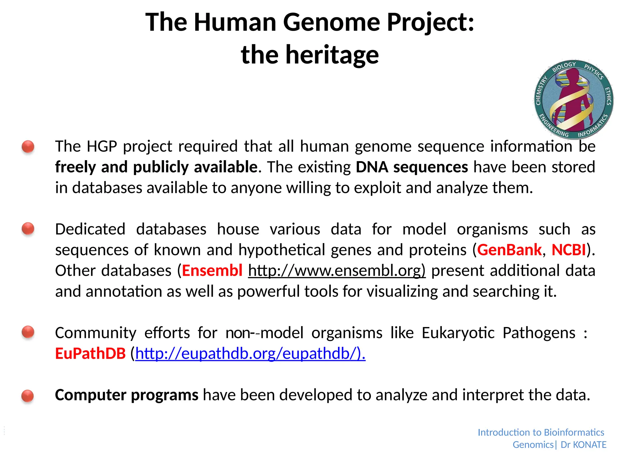 The Human Genome Project:
the heritage
The HGP project required that all human genome sequence information be
freely and publicly available. The existing DNA sequences have been stored
in databases available to anyone willing to exploit and analyze them.
Dedicated databases house various data for model organisms such as
sequences of known and hypothetical genes and proteins (GenBank, NCBI).
Other databases (Ensembl http://www.ensembl.org) present additional data
and annotation as well as powerful tools for visualizing and searching it.
Community efforts for non-­model
‐ organisms like Eukaryotic Pathogens :
EuPathDB (http://eupathdb.org/eupathdb/).
Computer programs have been developed to analyze and interpret the data.
Introduction to Bioinformatics
Genomics| Dr KONATE
 
