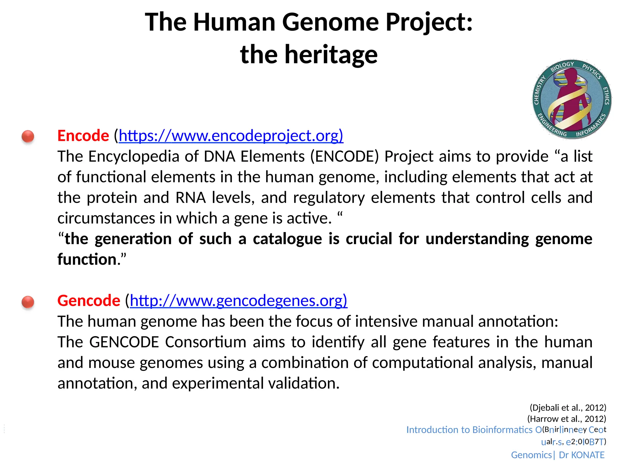 The Human Genome Project:
the heritage
Encode (https://www.encodeproject.org)
The Encyclopedia of DNA Elements (ENCODE) Project aims to provide “a list
of functional elements in the human genome, including elements that act at
the protein and RNA levels, and regulatory elements that control cells and
circumstances in which a gene is active. “
“the generation of such a catalogue is crucial for understanding genome
function.”
Gencode (http://www.gencodegenes.org)
The human genome has been the focus of intensive manual annotation:
The GENCODE Consortium aims to identify all gene features in the human
and mouse genomes using a combination of computational analysis, manual
annotation, and experimental validation.
(Djebali et al., 2012)
(Harrow et al., 2012)
Introduction to Bioinformatics O(Bnirlinneey Ceot
ualr.s, e2:0I0B7T)
Genomics| Dr KONATE
 
