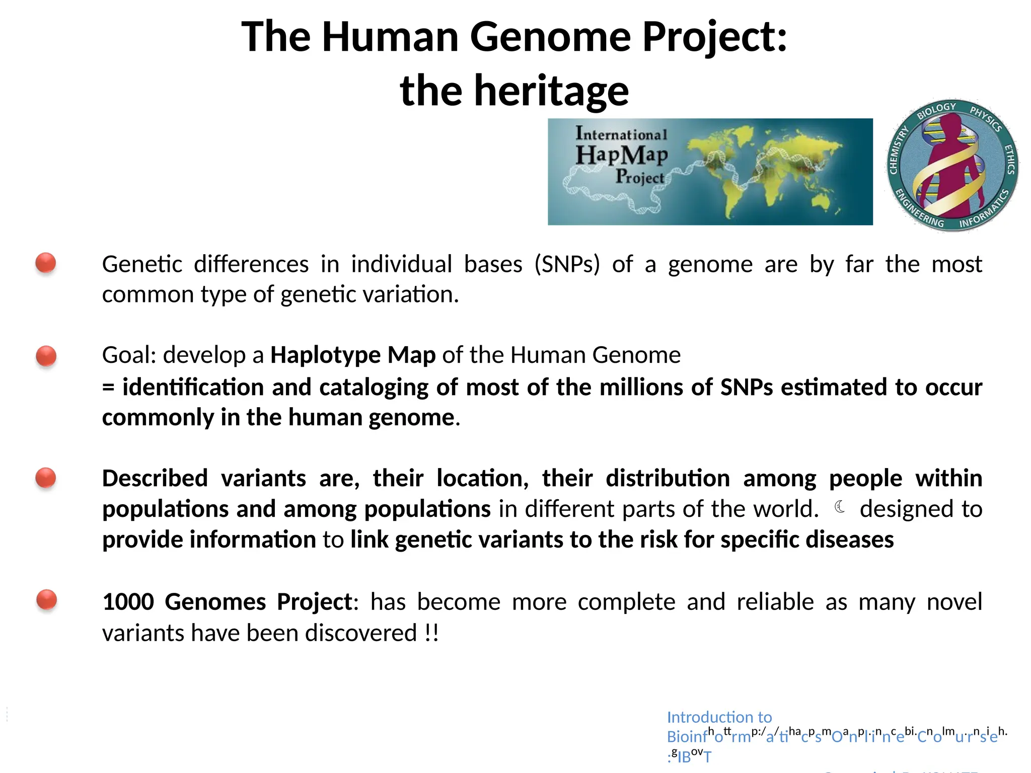The Human Genome Project:
the heritage
Genetic differences in individual bases (SNPs) of a genome are by far the most
common type of genetic variation.
Goal: develop a Haplotype Map of the Human Genome
= identification and cataloging of most of the millions of SNPs estimated to occur
commonly in the human genome.
Described variants are, their location, their distribution among people within
populations and among populations in different parts of the world.  designed to
provide information to link genetic variants to the risk for specific diseases
1000 Genomes Project: has become more complete and reliable as many novel
variants have been discovered !!
Introduction to
Bioinfh
ott
rmp:/
a/
tiha
cp
sm
Oa
np
l.
in
nc
ebi.
Cn
olm
u.
rn
si
eh.
:g
IBov
T
 