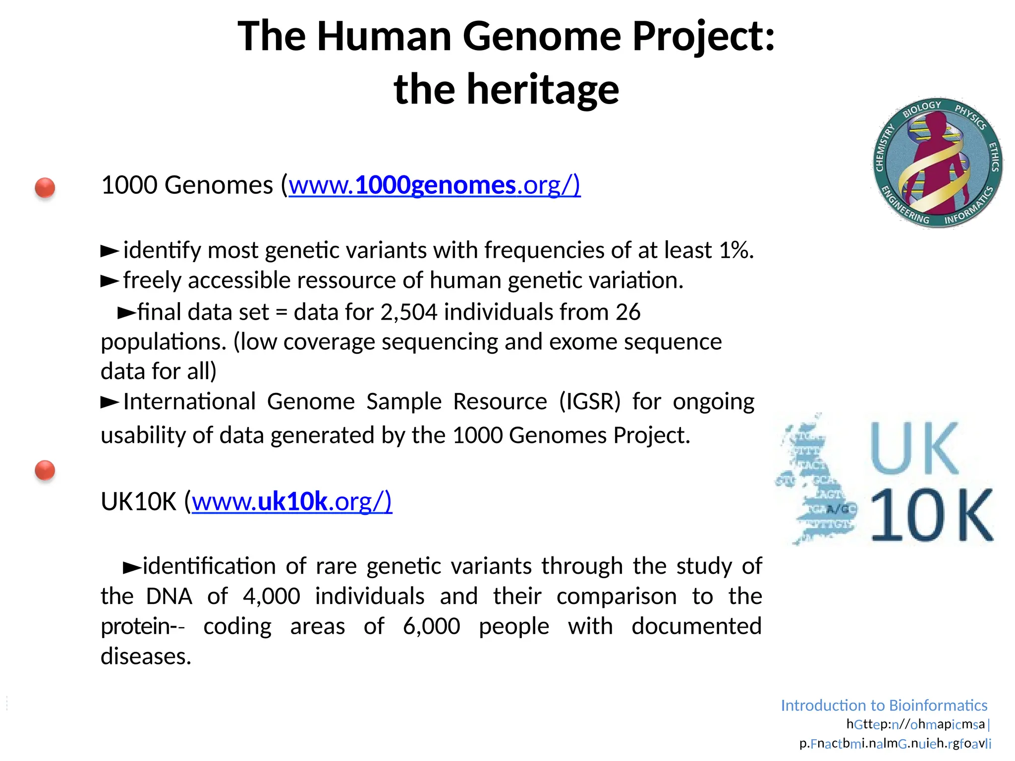 Introduction to Bioinformatics
hGttep:n//ohmapicmsa|
p.Fnactbmi.nalmG.nuieh.rgfoavli
The Human Genome Project:
the heritage
1000 Genomes (www.1000genomes.org/)
►identify most genetic variants with frequencies of at least 1%.
►freely accessible ressource of human genetic variation.
►final data set = data for 2,504 individuals from 26
populations. (low coverage sequencing and exome sequence
data for all)
►International Genome Sample Resource (IGSR) for ongoing
usability of data generated by the 1000 Genomes Project.
UK10K (www.uk10k.org/)
►identification of rare genetic variants through the study of
the DNA of 4,000 individuals and their comparison to the
protein-­
‐ coding areas of 6,000 people with documented
diseases.
►link between genetic variants and rare diseases.
 