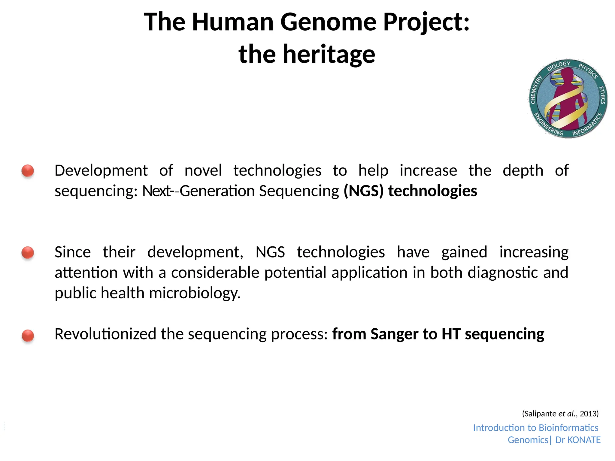 The Human Genome Project:
the heritage
Development of novel technologies to help increase the depth of
sequencing: Next-­Generation
‐ Sequencing (NGS) technologies
Since their development, NGS technologies have gained increasing
attention with a considerable potential application in both diagnostic and
public health microbiology.
Revolutionized the sequencing process: from Sanger to HT sequencing
(Salipante et al., 2013)
Introduction to Bioinformatics
Genomics| Dr KONATE
 