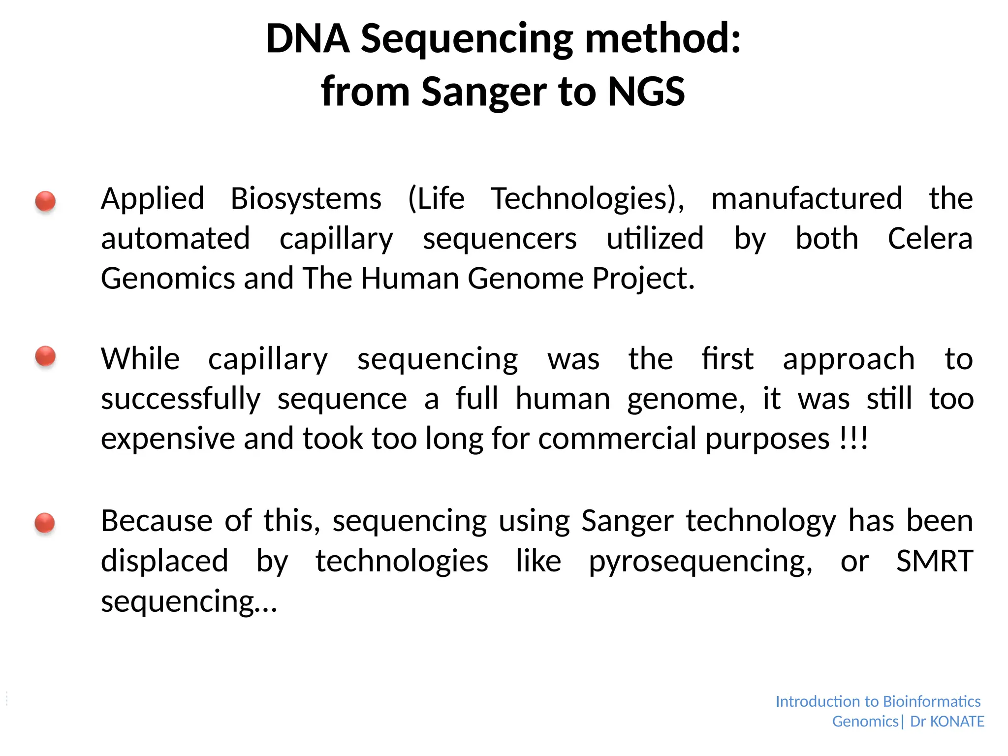 DNA Sequencing method:
from Sanger to NGS
Applied Biosystems (Life Technologies), manufactured the
automated capillary sequencers utilized by both Celera
Genomics and The Human Genome Project.
While capillary sequencing was the first approach to
successfully sequence a full human genome, it was still too
expensive and took too long for commercial purposes !!!
Because of this, sequencing using Sanger technology has been
displaced by technologies like pyrosequencing, or SMRT
sequencing…
Introduction to Bioinformatics
Genomics| Dr KONATE
 