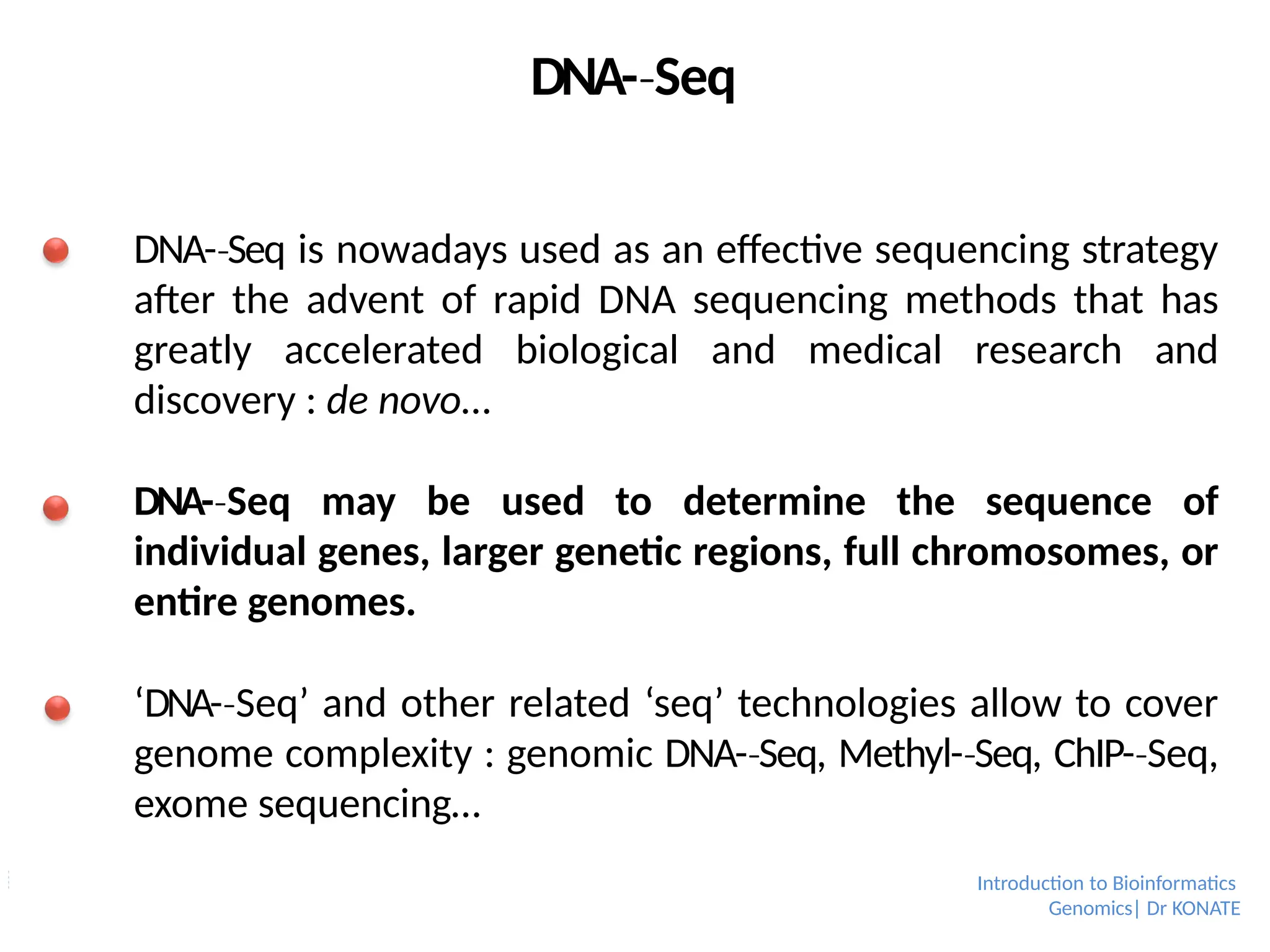 DNA-­Seq
‐
DNA-­Seq
‐ is nowadays used as an effective sequencing strategy
after the advent of rapid DNA sequencing methods that has
greatly accelerated biological and medical research and
discovery : de novo…
DNA-­Seq
‐ may be used to determine the sequence of
individual genes, larger genetic regions, full chromosomes, or
entire genomes.
‘DNA-­Seq’
‐ and other related ‘seq’ technologies allow to cover
genome complexity : genomic DNA-­Seq,
‐ Methyl-­Seq,
‐ ChIP-­Seq,
‐
exome sequencing…
Introduction to Bioinformatics
Genomics| Dr KONATE
 