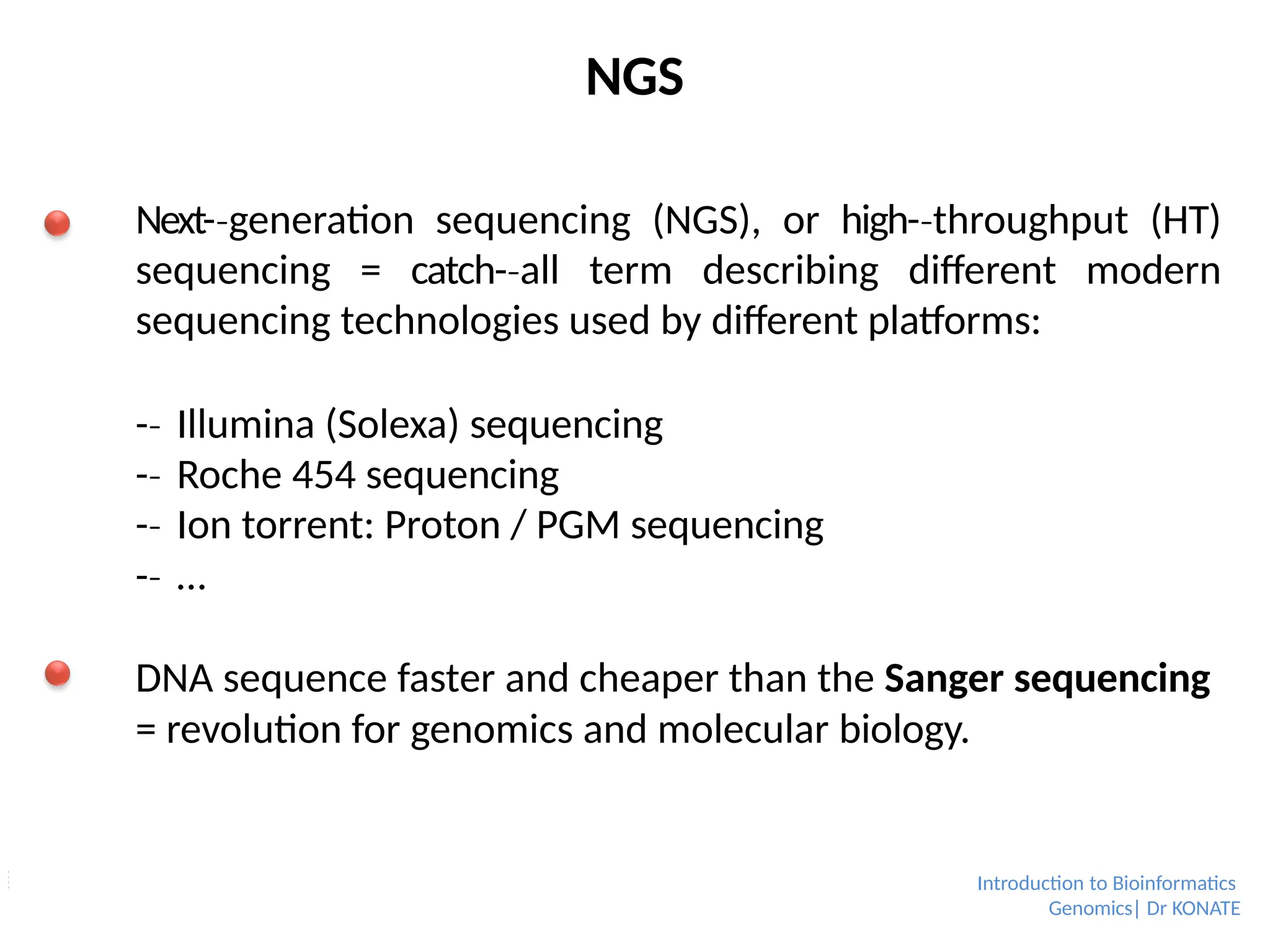 NGS
Next-­generation
‐ sequencing (NGS), or high-­throughput
‐ (HT)
sequencing = catch-­all
‐ term describing different modern
sequencing technologies used by different platforms:
-­
‐ Illumina (Solexa) sequencing
-­
‐ Roche 454 sequencing
-­
‐ Ion torrent: Proton / PGM sequencing
-­
‐ …
DNA sequence faster and cheaper than the Sanger sequencing
= revolution for genomics and molecular biology.
Introduction to Bioinformatics
Genomics| Dr KONATE
 