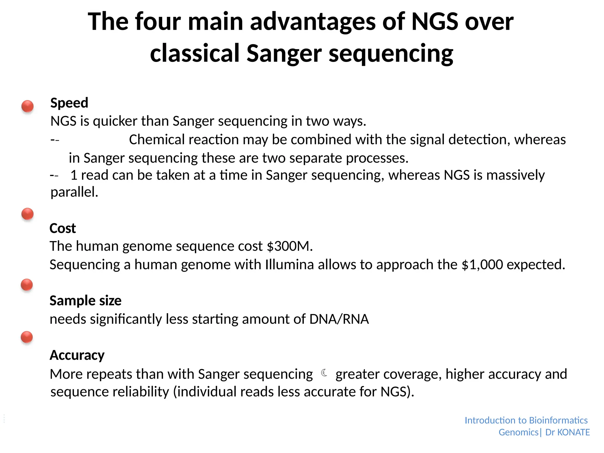 The four main advantages of NGS over
classical Sanger sequencing
Speed
NGS is quicker than Sanger sequencing in two ways.
-­
‐ Chemical reaction may be combined with the signal detection, whereas
in Sanger sequencing these are two separate processes.
-­
‐ 1 read can be taken at a time in Sanger sequencing, whereas NGS is massively
parallel.
Cost
The human genome sequence cost $300M.
Sequencing a human genome with Illumina allows to approach the $1,000 expected.
Sample size
needs significantly less starting amount of DNA/RNA
Accuracy
More repeats than with Sanger sequencing  greater coverage, higher accuracy and
sequence reliability (individual reads less accurate for NGS).
Introduction to Bioinformatics
Genomics| Dr KONATE
 