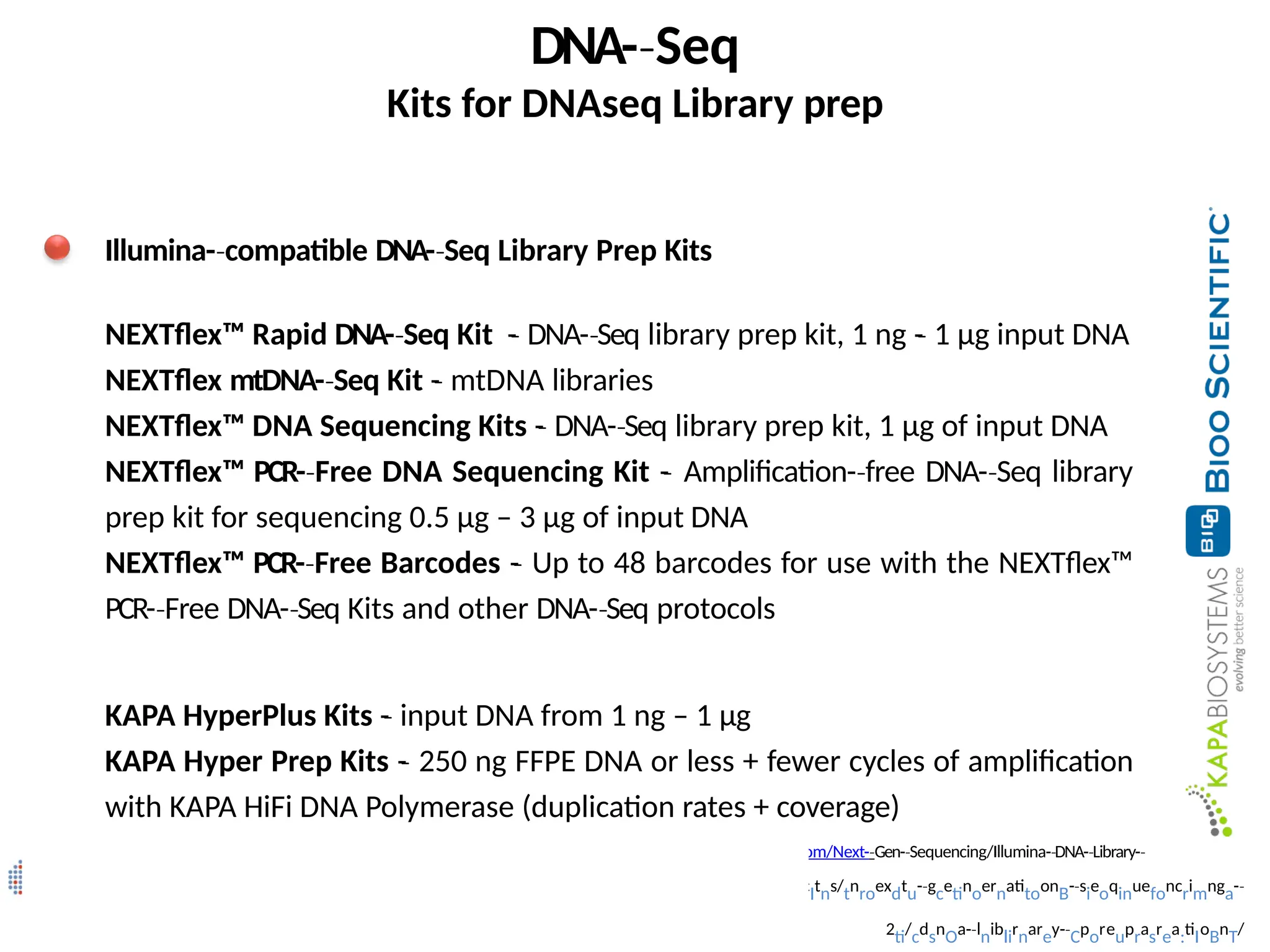 (https://www.kapabiosystems.com/product-­
‐applications/producItns/tnroexdtu-­
‐gcetinoernatitoonB-­
‐sieoqinuefoncrimnga-­
‐
2ti/cdsnOa-­
‐lniblirnarey-­
‐Cporeuprasrea:tiIoBnT/
DNA-­Seq
‐
Kits for DNAseq Library prep
Illumina-­compatible
‐ DNA-­Seq
‐ Library Prep Kits
NEXTflex™ Rapid DNA-­Seq
‐ Kit -
­
‐ DNA-­Seq
‐ library prep kit, 1 ng -
­
‐ 1 µg input DNA
NEXTflex mtDNA-­Seq
‐ Kit -
­
‐ mtDNA libraries
NEXTflex™ DNA Sequencing Kits -
­
‐ DNA-­Seq
‐ library prep kit, 1 µg of input DNA
NEXTflex™ PCR-­Free
‐ DNA Sequencing Kit -
­
‐ Amplification-­free
‐ DNA-­Seq
‐ library
prep kit for sequencing 0.5 µg – 3 µg of input DNA
NEXTflex™ PCR-­Free
‐ Barcodes -
­
‐ Up to 48 barcodes for use with the NEXTflex™
PCR-­Free
‐ DNA-­Seq
‐ Kits and other DNA-­Seq
‐ protocols
KAPA HyperPlus Kits -
­
‐ input DNA from 1 ng – 1 µg
KAPA Hyper Prep Kits -
­
‐ 250 ng FFPE DNA or less + fewer cycles of amplification
with KAPA HiFi DNA Polymerase (duplication rates + coverage)
(http://www.biooscientific.com/Next-­
‐Gen-­Sequencing/Illumina-
‐ ­DNA-
‐ ­Library-
‐ ­
‐
Prep-­Kits/à
‐
 
