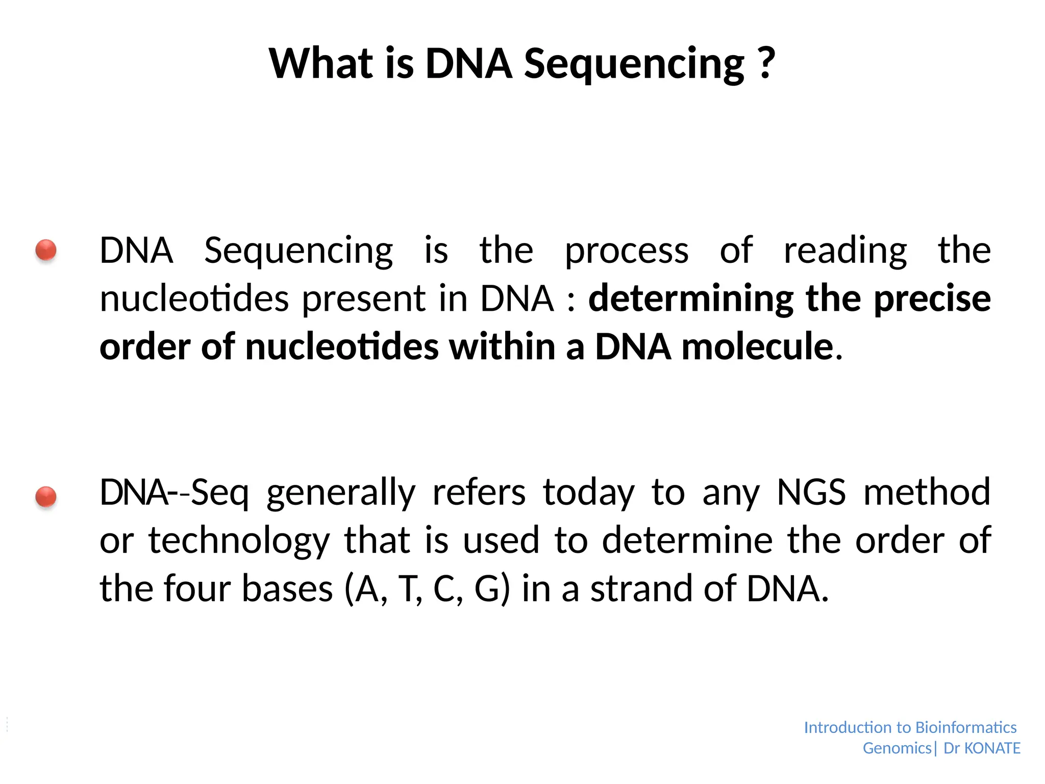 What is DNA Sequencing ?
DNA Sequencing is the process of reading the
nucleotides present in DNA : determining the precise
order of nucleotides within a DNA molecule.
DNA-­Seq
‐ generally refers today to any NGS method
or technology that is used to determine the order of
the four bases (A, T, C, G) in a strand of DNA.
Introduction to Bioinformatics
Genomics| Dr KONATE
 