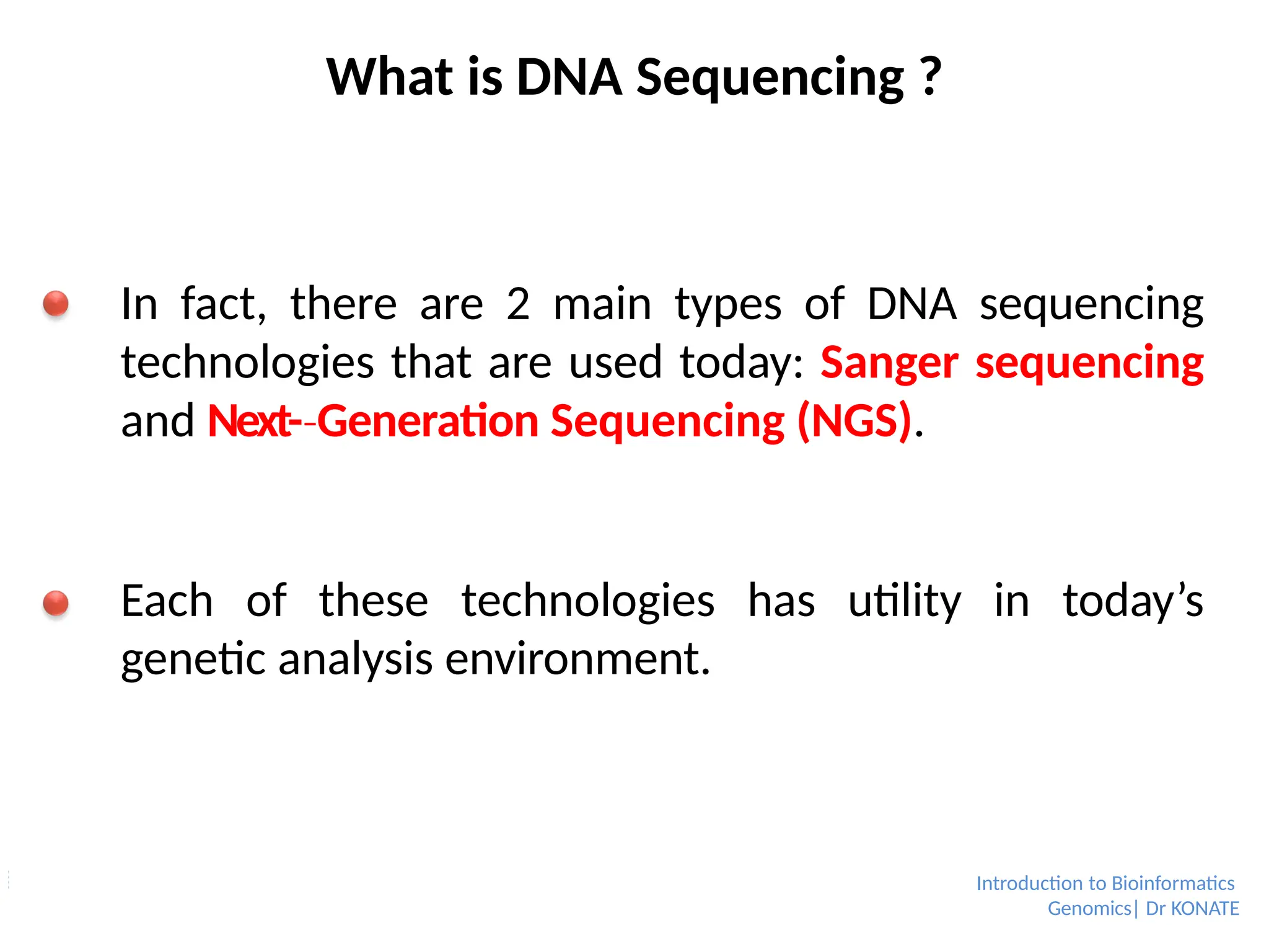 What is DNA Sequencing ?
In fact, there are 2 main types of DNA sequencing
technologies that are used today: Sanger sequencing
and Next-­Generation
‐ Sequencing (NGS).
Each of these technologies has utility in today’s
genetic analysis environment.
Introduction to Bioinformatics
Genomics| Dr KONATE
 