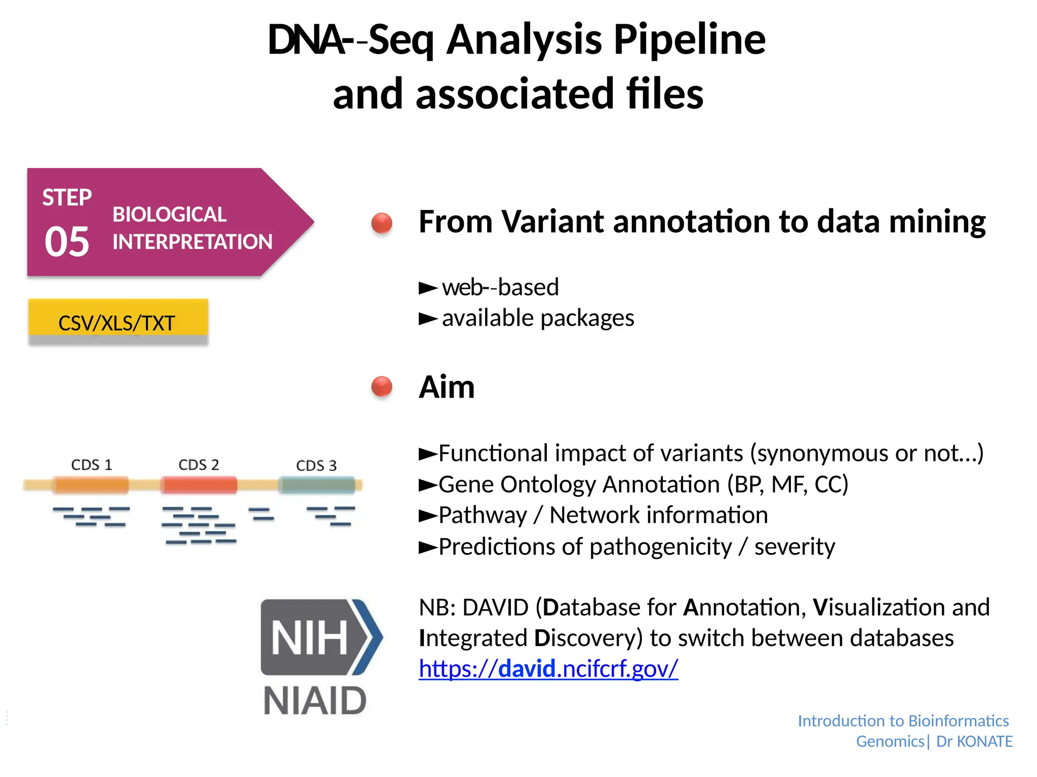 DNA-­Seq
‐ Analysis Pipeline
and associated files
STEP
05
BIOLOGICAL
INTERPRETATION
CSV/XLS/TXT
From Variant annotation to data mining
►web-­based
‐
►available packages
Aim
►Functional impact of variants (synonymous or not…)
►Gene Ontology Annotation (BP, MF, CC)
►Pathway / Network information
►Predictions of pathogenicity / severity
NB: DAVID (Database for Annotation, Visualization and
Integrated Discovery) to switch between databases
https://david.ncifcrf.gov/
Introduction to Bioinformatics
Genomics| Dr KONATE
 