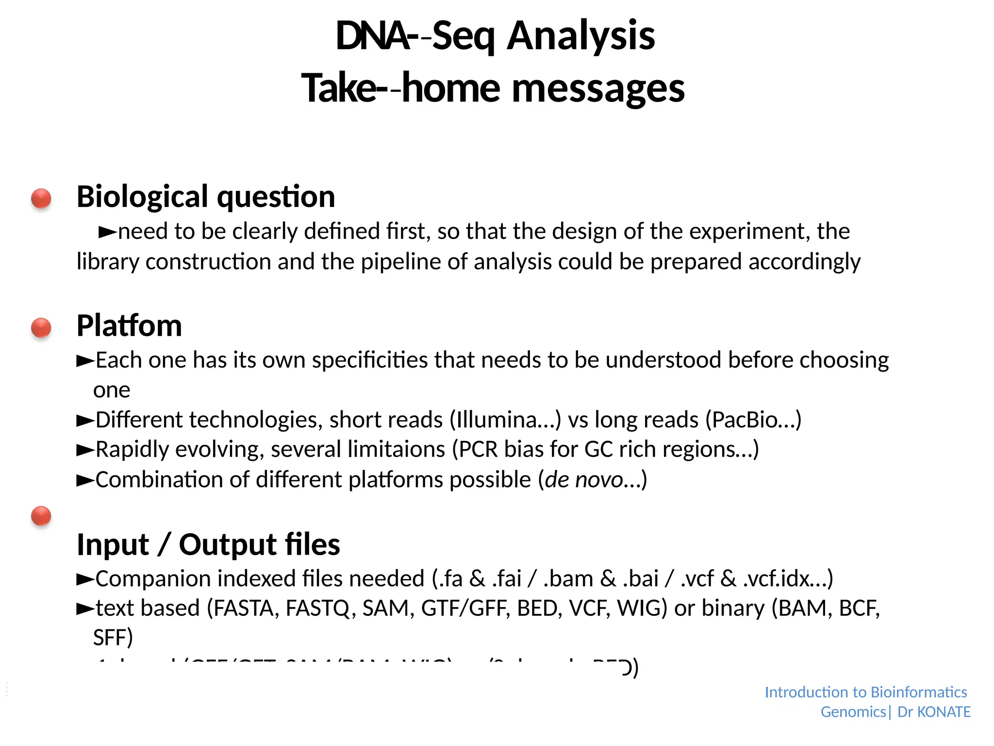 DNA-­Seq
‐ Analysis
Take-­home
‐ messages
Biological question
►need to be clearly defined first, so that the design of the experiment, the
library construction and the pipeline of analysis could be prepared accordingly
Platfom
►Each one has its own specificities that needs to be understood before choosing
one
►Different technologies, short reads (Illumina…) vs long reads (PacBio…)
►Rapidly evolving, several limitaions (PCR bias for GC rich regions…)
►Combination of different platforms possible (de novo…)
Input / Output files
►Companion indexed files needed (.fa & .fai / .bam & .bai / .vcf & .vcf.idx…)
►text based (FASTA, FASTQ, SAM, GTF/GFF, BED, VCF, WIG) or binary (BAM, BCF,
SFF)
►1-­based
‐ (GFF/GFT, SAM/BAM, WIG) or (0-­based
‐ : BED)
Introduction to Bioinformatics
Genomics| Dr KONATE
 