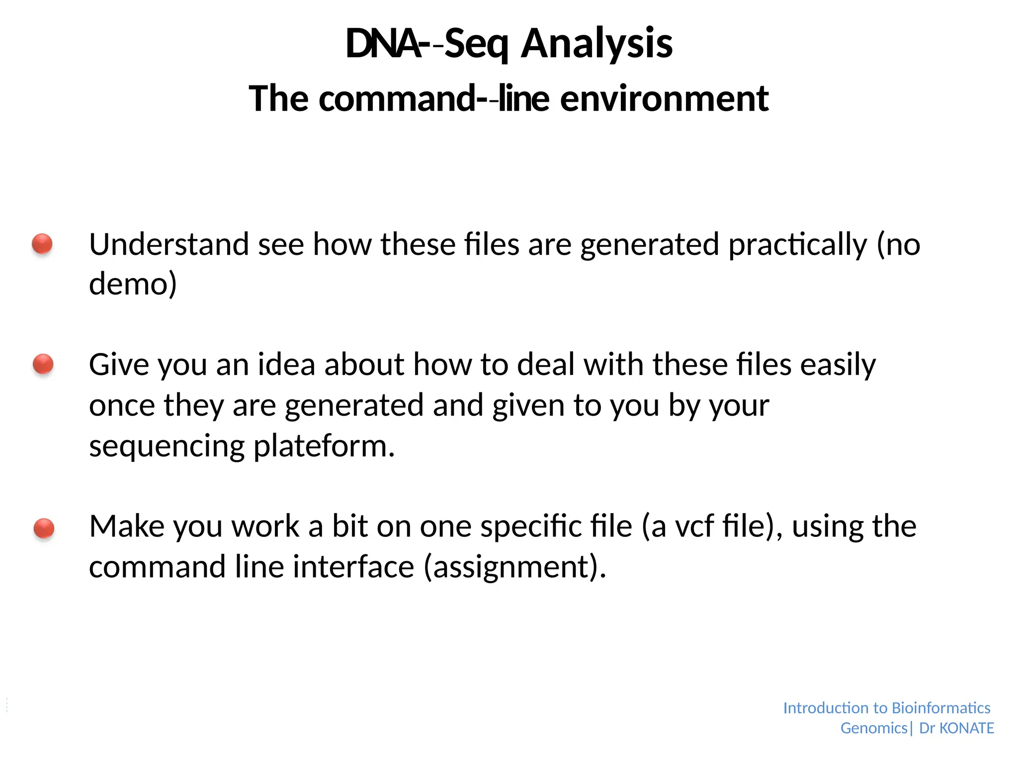 DNA-­Seq
‐ Analysis
The command-­line
‐ environment
Understand see how these files are generated practically (no
demo)
Give you an idea about how to deal with these files easily
once they are generated and given to you by your
sequencing plateform.
Make you work a bit on one specific file (a vcf file), using the
command line interface (assignment).
Introduction to Bioinformatics
Genomics| Dr KONATE
 