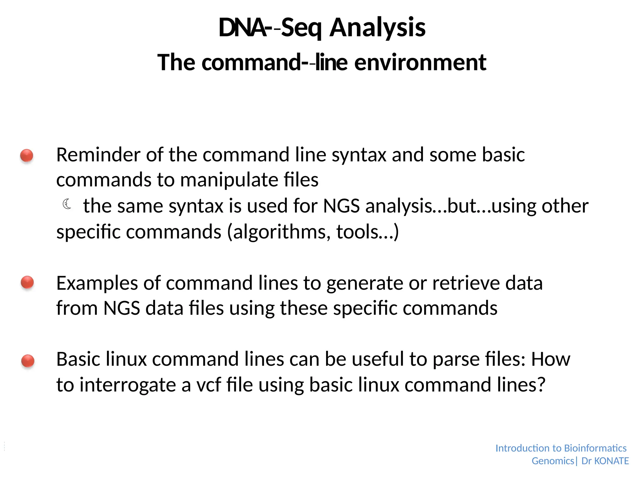 DNA-­Seq
‐ Analysis
The command-­line
‐ environment
Reminder of the command line syntax and some basic
commands to manipulate files
 the same syntax is used for NGS analysis…but…using other
specific commands (algorithms, tools…)
Examples of command lines to generate or retrieve data
from NGS data files using these specific commands
Basic linux command lines can be useful to parse files: How
to interrogate a vcf file using basic linux command lines?
Introduction to Bioinformatics
Genomics| Dr KONATE
 