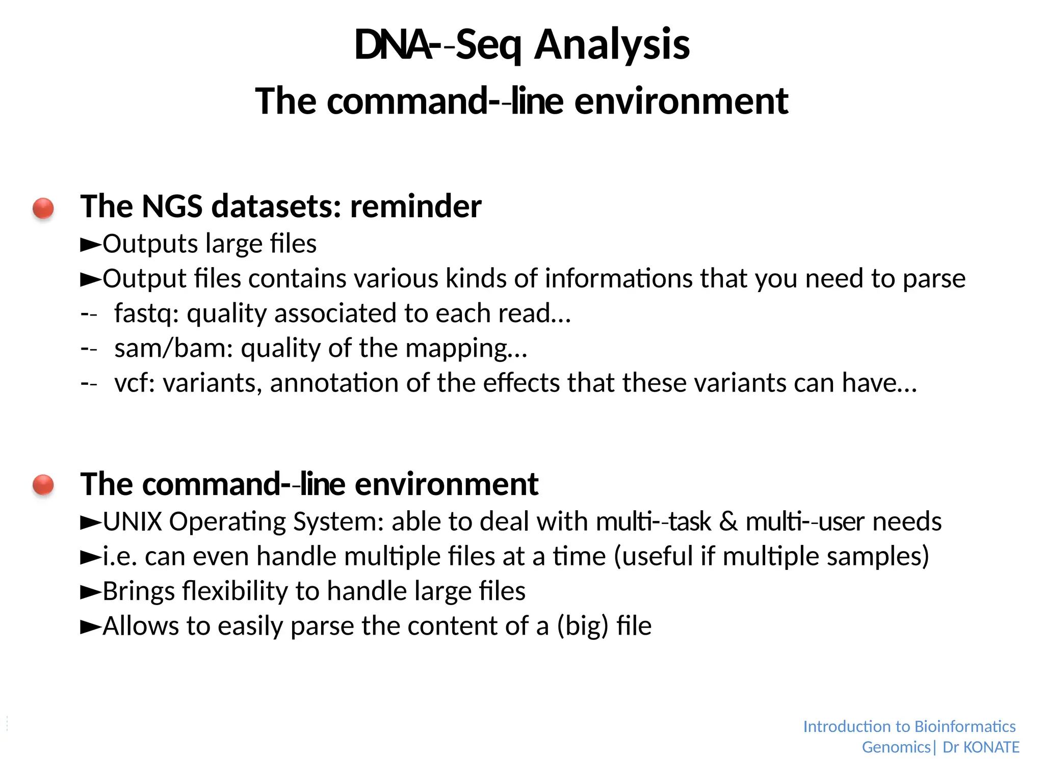 DNA-­Seq
‐ Analysis
The command-­line
‐ environment
The NGS datasets: reminder
►Outputs large files
►Output files contains various kinds of informations that you need to parse
-­
‐ fastq: quality associated to each read…
-­
‐ sam/bam: quality of the mapping…
-­
‐ vcf: variants, annotation of the effects that these variants can have…
The command-­line
‐ environment
►UNIX Operating System: able to deal with multi-­task
‐ & multi-­user
‐ needs
►i.e. can even handle multiple files at a time (useful if multiple samples)
►Brings flexibility to handle large files
►Allows to easily parse the content of a (big) file
Introduction to Bioinformatics
Genomics| Dr KONATE
 