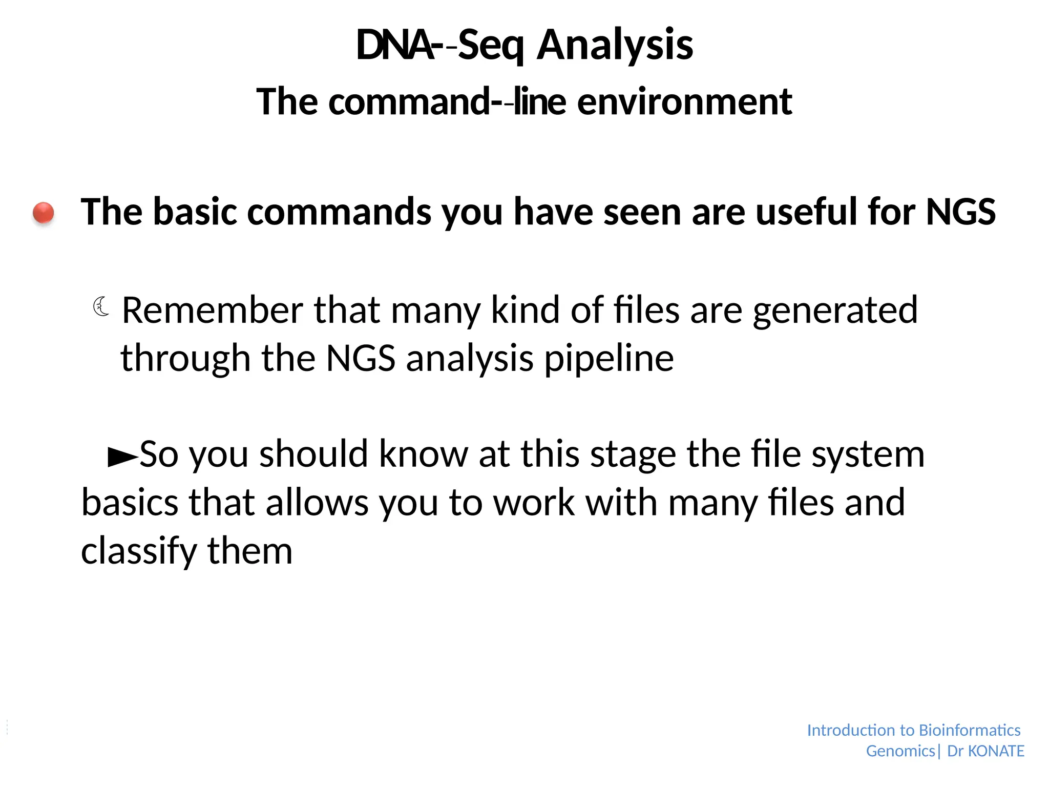 DNA-­Seq
‐ Analysis
The command-­line
‐ environment
The basic commands you have seen are useful for NGS
Remember that many kind of files are generated
through the NGS analysis pipeline
►So you should know at this stage the file system
basics that allows you to work with many files and
classify them
Introduction to Bioinformatics
Genomics| Dr KONATE
 