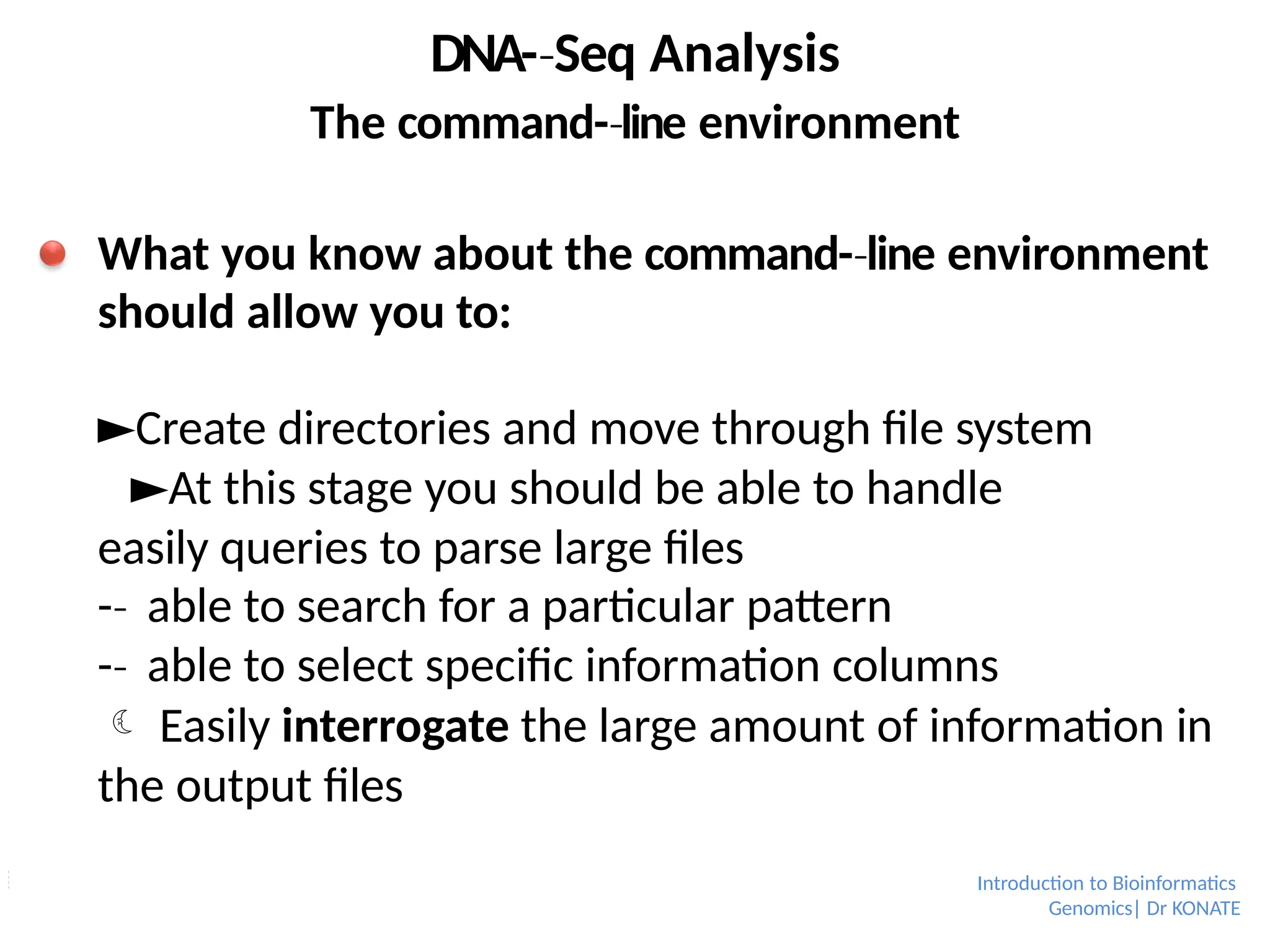 DNA-­Seq
‐ Analysis
The command-­line
‐ environment
What you know about the command-­line
‐ environment
should allow you to:
►Create directories and move through file system
►At this stage you should be able to handle
easily queries to parse large files
-­
‐ able to search for a particular pattern
-­
‐ able to select specific information columns
 Easily interrogate the large amount of information in
the output files
Introduction to Bioinformatics
Genomics| Dr KONATE
 