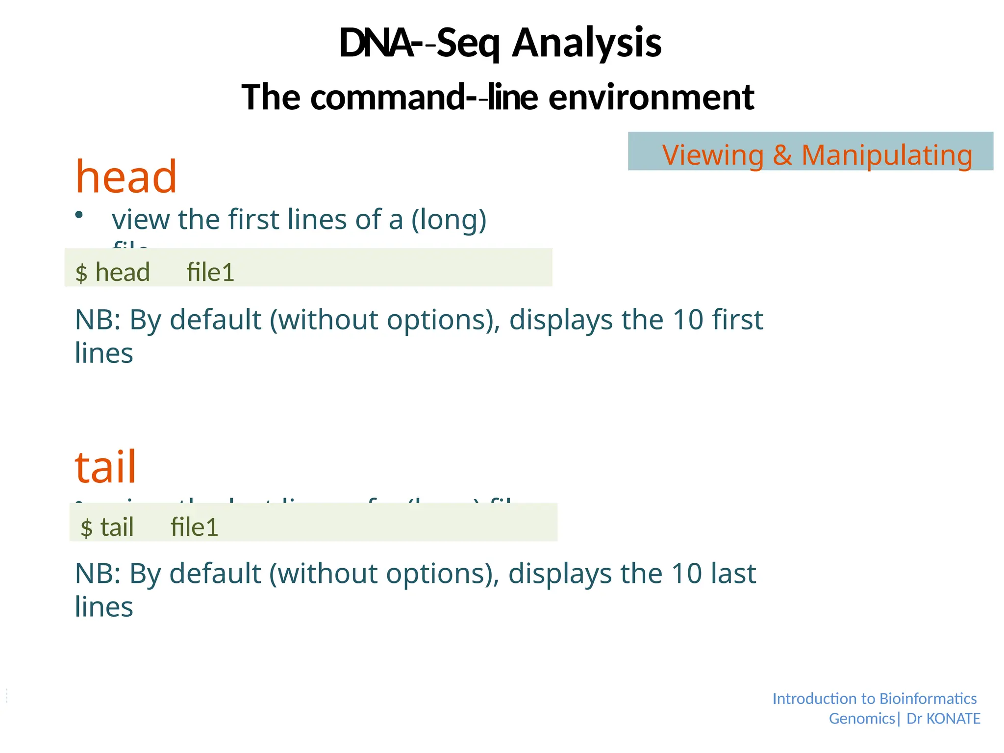 head
 view the first lines of a (long)
file
Introduction to Bioinformatics
Genomics| Dr KONATE
NB: By default (without options), displays the 10 first
lines
tail
 view the last lines of a (long) file
NB: By default (without options), displays the 10 last
lines
$ head file1
$ tail file1
DNA-­Seq
‐ Analysis
The command-­line
‐ environment
Viewing & Manipulating
 